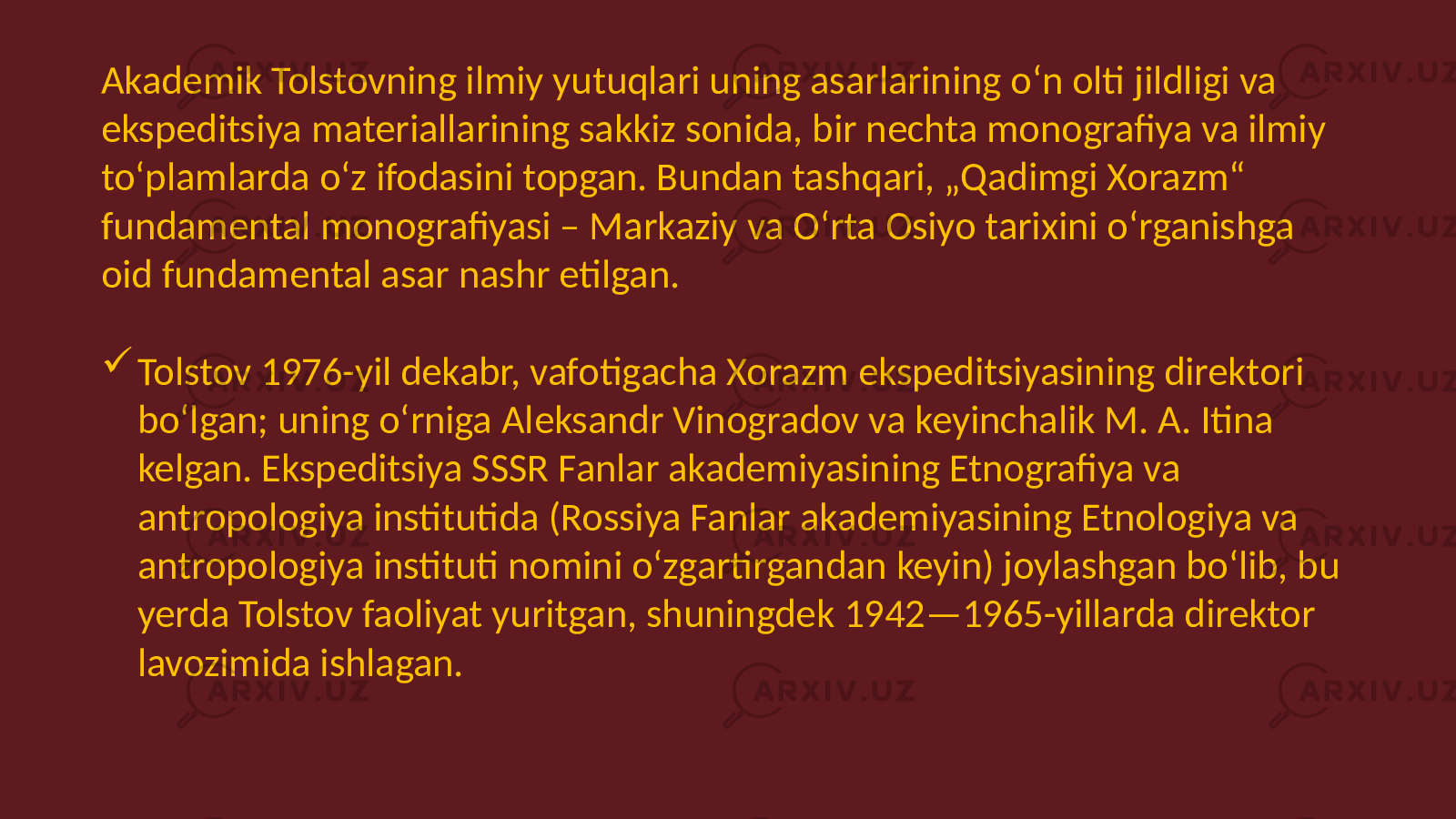 Akademik Tolstovning ilmiy yutuqlari uning asarlarining oʻn olti jildligi va ekspeditsiya materiallarining sakkiz sonida, bir nechta monografiya va ilmiy toʻplamlarda oʻz ifodasini topgan. Bundan tashqari, „Qadimgi Xorazm“ fundamental monografiyasi – Markaziy va Oʻrta Osiyo tarixini oʻrganishga oid fundamental asar nashr etilgan.  Tolstov 1976-yil dekabr, vafotigacha Xorazm ekspeditsiyasining direktori boʻlgan; uning oʻrniga Aleksandr Vinogradov va keyinchalik M. A. Itina kelgan. Ekspeditsiya SSSR Fanlar akademiyasining Etnografiya va antropologiya institutida (Rossiya Fanlar akademiyasining Etnologiya va antropologiya instituti nomini oʻzgartirgandan keyin) joylashgan boʻlib, bu yerda Tolstov faoliyat yuritgan, shuningdek 1942—1965-yillarda direktor lavozimida ishlagan. 