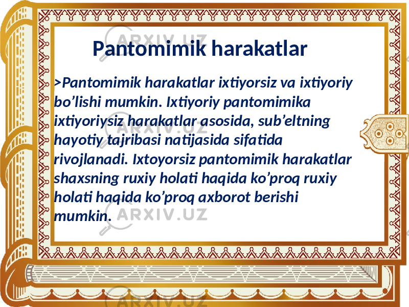 Pantomimik harakatlar >Pantomimik harakatlar ixtiyorsiz va ixtiyoriy bo’lishi mumkin. Ixtiyoriy pantomimika ixtiyoriysiz harakatlar asosida, sub’eltning hayotiy tajribasi natijasida sifatida rivojlanadi. Ixtoyorsiz pantomimik harakatlar shaxsning ruxiy holati haqida ko’proq ruxiy holati haqida ko’proq axborot berishi mumkin. 