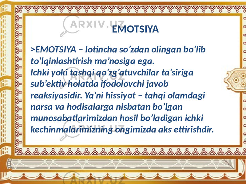 EMOTSIYA >EMOTSIYA – lotincha so’zdan olingan bo’lib to’lqinlashtirish ma’nosiga ega. Ichki yoki tashqi qo’zg’atuvchilar ta’siriga sub’ektiv holatda ifodolovchi javob reaksiyasidir. Ya’ni hissiyot – tahqi olamdagi narsa va hodisalarga nisbatan bo’lgan munosabatlarimizdan hosil bo’ladigan ichki kechinmalarimizning ongimizda aks ettirishdir. 