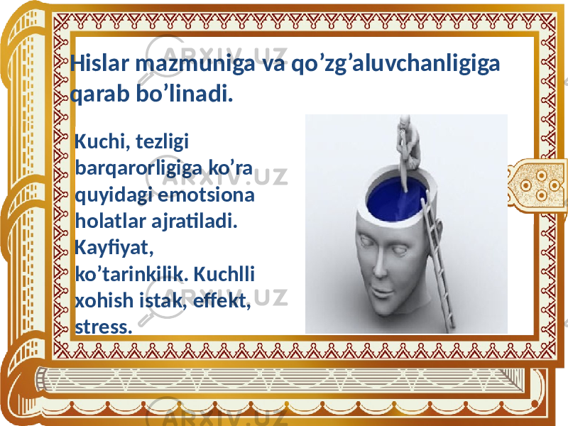 Hislar mazmuniga va qo’zg’aluvchanligiga qarab bo’linadi. Kuchi, tezligi barqarorligiga ko’ra quyidagi emotsiona holatlar ajratiladi. Kayfiyat, ko’tarinkilik. Kuchlli xohish istak, effekt, stress. 