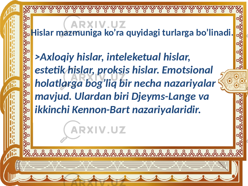 Hislar mazmuniga ko’ra quyidagi turlarga bo’linadi. >Axloqiy hislar, inteleketual hislar, estetik hislar, proksis hislar. Emotsional holatlarga bog’liq bir necha nazariyalar mavjud. Ulardan biri Djeyms-Lange va ikkinchi Kennon-Bart nazariyalaridir. 