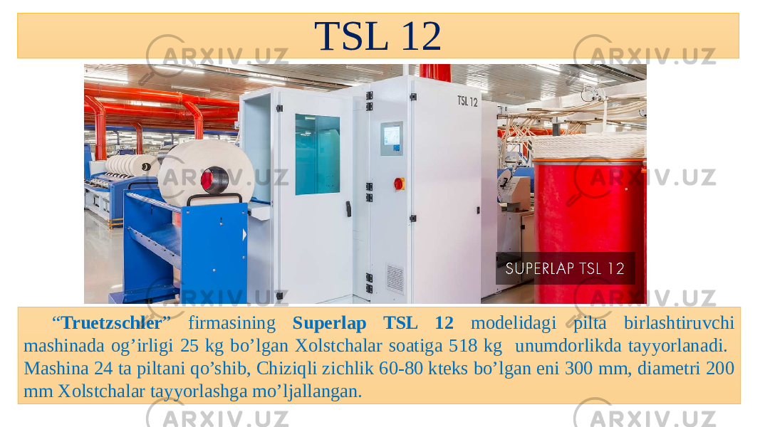 TSL 12 “ Truetzschler ” firmasining Superlap TSL 12 modelidagi pilta birlashtiruvchi mashinada og’irligi 25 kg bo’lgan Xolstchalar soatiga 518 kg unumdorlikda tayyorlanadi. Mashina 24 ta piltani qo’shib, Chiziqli zichlik 60-80 kteks bo’lgan eni 300 mm, diametri 200 mm Xolstchalar tayyorlashga mo’ljallangan. 