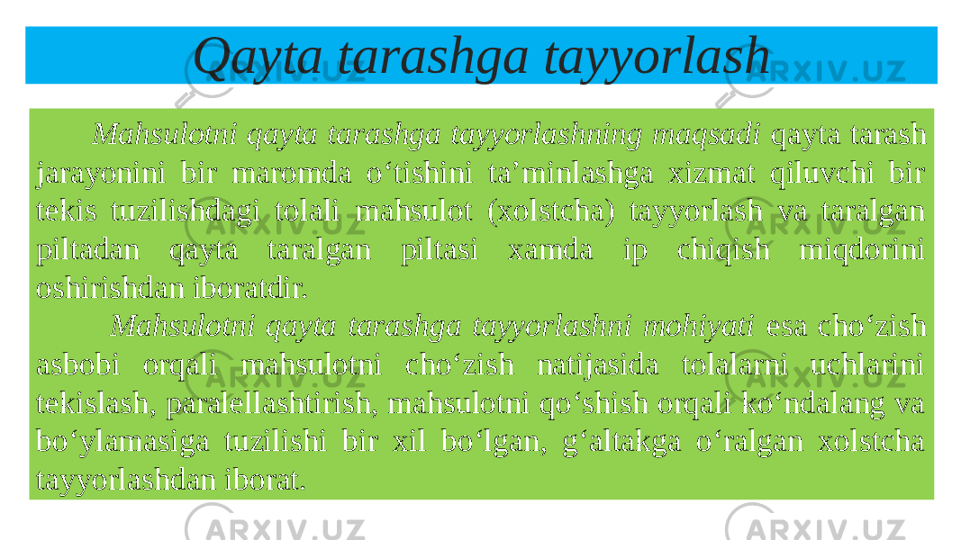 Qayta tarashga tayyorlash Mahsulotni qayta tarashga tayyorlashning maqsadi qayta tarash jarayonini bir maromda o‘tishini ta’minlashga xizmat qiluvchi bir tekis tuzilishdagi tolali mahsulot (xolstcha) tayyorlash va taralgan piltadan qayta taralgan piltasi xamda ip chiqish miqdorini oshirishdan iboratdir. Mahsulotni qayta tarashga tayyorlashni mohiyati esa cho‘zish asbobi orqali mahsulotni cho‘zish natijasida tolalarni uchlarini tekislash, paralellashtirish, mahsulotni qo‘shish orqali ko‘ndalang va bo‘ylamasiga tuzilishi bir xil bo‘lgan, g‘altakga o‘ralgan xolstcha tayyorlashdan iborat. 