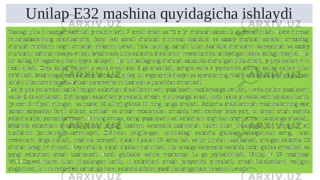 Unilap E32 mashina quyidagicha ishlaydi Tazdagi pilta 1 nazorati datchikli yunalturuvchi 2 orqali o&#39;tadi va &#34;3 x 3&#34; cho’zish asbobi 3 ga yo&#39;naltiriladi. Riete furmasi mutahasisslarining ta&#39;kidlashicha, faqat ikki zonali cho’zish qurilmasi dastlabki va asosiy cho’zish zonalari o&#39;rtasidagi cho’zish miqdorini to&#39;g&#39;ri o&#39;rnatish imkonini beradi. Tola uzunligi oshishi bilan dastlabki cho’zishni kamaytirish va asosiy cho’zishni oshirish tavsiya etiladi. Mashinada bitta xolstcha shakllantir mexanizmida ishlaydigan ikkita kallagi mavjud. Har bir kallag 14 tagacha piltani qayta ishlaydi. Har bir kallagning cho’zish asbobida cho’zilgan pilta chiqib, yupqa qatlam 4 ni hosil qiladi. Orqa kallag qatlami 5 valik orqali stol 6 ga o’zatiladi, so&#39;ngra valik 7 yordamida oldingi kallag qatlam bilan qo’shiladi. Mashinaga texnik xizmat ko&#39;rsatish qulay, bu ergonomik dizayn va operatorning mashinaning istalgan joyiga oson kirishi bilan ta&#39;minlanadi. Ishlash parametrlarini boshqaruv panelidan o&#39;rnatiladi. Ikki yupqa qatlamdan tashkil topgan xolstchani shakillantiruvchi yassilovchi moslamasiga beriladi, u erda qatlam yassilovchi vallar 8 da zichlanadi. Zichlangan xolstchani yumalatib o’rosh qurilmasiga kiradi, unda ikkita yumalatuvchi barabani bo’lib (yuqori 9 riflyali qilingan va pastki 10 silliq) g&#39;altak 11 ning ustiga o&#39;raladi. Xolstcha shakllantirish mashinalarining eski konstruksiyasidan farqli o&#39;laroq, zichlash va o’rash moslamalari o&#39;rtasida hech qanday latok yo&#39;q, bu orqali o&#39;tish vaqtida xolstcha sifati yomonlashmaydi. Buning o&#39;rniga, oxirgi yassilovchi val xolstchani to&#39;g&#39;ridan-to&#39;g&#39;ri yuqori barabanga o’zatadi. Mashina xolstchani o&#39;rashda g’altak ustidagi bosimni avtomatik boshqarish tizimi bilan jihozlangan, bu uning bir xil tuzilishini (strukturani) ta&#39;minlaydi. Oldindan belgilangan uzunlikdagi xolstcha g&#39;altakga o&#39;ralganidan so&#39;ng, uzish mexanizmi ishga tushadi, mashina to&#39;xtaydi, qisish disklari 12 ko&#39;tariladi va bir-biridan uzoqlashadi, o&#39;ralgan xolstcha 13 chiqish latogi 14 chiqadi. Keyinchalik, qisish disklari tushiriladi, ular orasiga avtomatik ravishda bo&#39;sh g&#39;altak o&#39;rnatiladi va yangi xolstchani o&#39;rash boshlanadi. Bo&#39;sh g&#39;altaklar zahira moslamasi 15 ga joylashtiriladi. Unilap E 32 mashinasi VARIOspeed tizimi bilan jihozlangan bo&#39;lib, u xolstchani o’rash jarayonida yumalatib o’rash barabanlarni tezligini o&#39;zgartiradi, bu unumdorlikni oshishiga ham, xolstcha sifatini yaxshilanishiga ham imkonini beradi. 