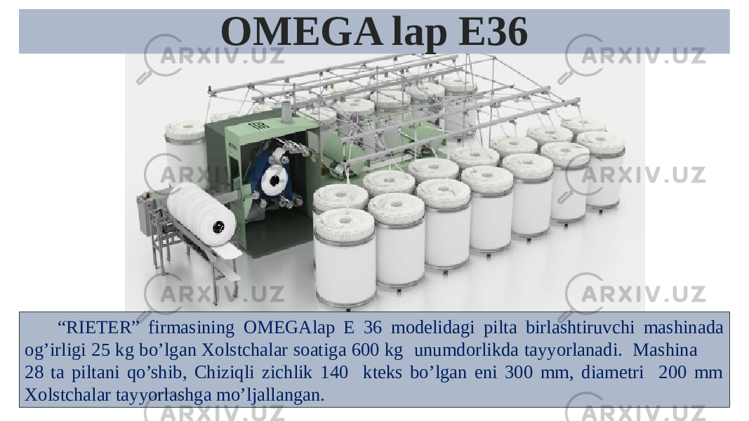 “ RIETER ” firmasining OMEGAlap E 36 modelidagi pilta birlashtiruvchi mashinada og’irligi 25 kg bo’lgan Xolstchalar soatiga 600 kg unumdorlikda tayyorlanadi. Mashina 28 ta piltani qo’shib, Chiziqli zichlik 140 kteks bo’lgan eni 300 mm, diametri 200 mm Xolstchalar tayyorlashga mo’ljallangan. OMEGA lap E36 