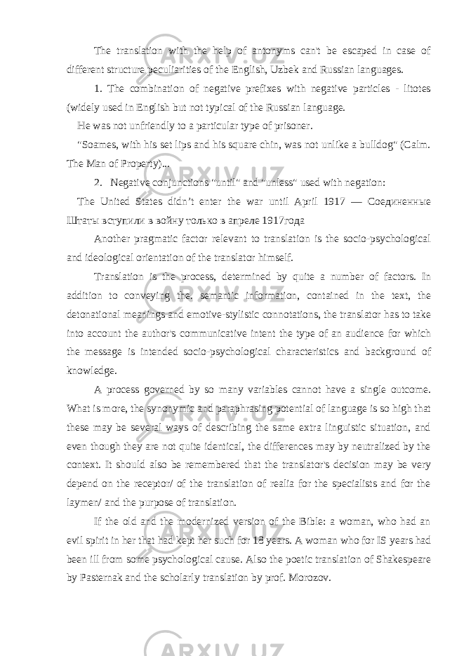 The translation with the help of antonyms can&#39;t be escaped in case of different structure peculiarities of the English, Uzbek and Russian languages. 1. The combination of negative prefixes with negative particles - litotes (widely used in English but not typical of the Russian language. He was not unfriendly to a particular type of prisoner. &#34;Soames, with his set lips and his square chin, was not unlike a bulldog&#34; (Calm. The Man of Property)... 2. Negative conjunctions &#34;until&#34; and &#34;unless&#34; used with negation: The United States didn ’ t enter the war until April 1917 — Соединенные Штаты вступили в войну только в апреле 1917года Another pragmatic factor relevant to translation is the socio-psychological and ideological orientation of the translator himself. Translation is the process, determined by quite a number of factors. In addition to conveying the. semantic information, contained in the text, the detonational meanings and emotive-stylistic connotations, the translator has to take into account the author&#39;s communicative intent the type of an audience for which the message is intended socio-psychological characteristics and background of knowledge. A process governed by so many variables cannot have a single outcome. What is more, the synonymic and paraphrasing potential of language is so high that these may be several ways of describing the same extra linguistic situation, and even though they are not quite identical, the differences may by neutralized by the context. It should also be remembered that the translator&#39;s decision may be very depend on the receptor/ of the translation of realia for the specialists and for the laymen/ and the purpose of translation. If the old and the modernized version of the Bible: a woman, who had an evil spirit in her that had kept her such for 18 years. A woman who for IS years had been ill from some psychological cause. Also the poetic translation of Shakespeare by Pasternak and the scholarly translation by prof. Morozov. 