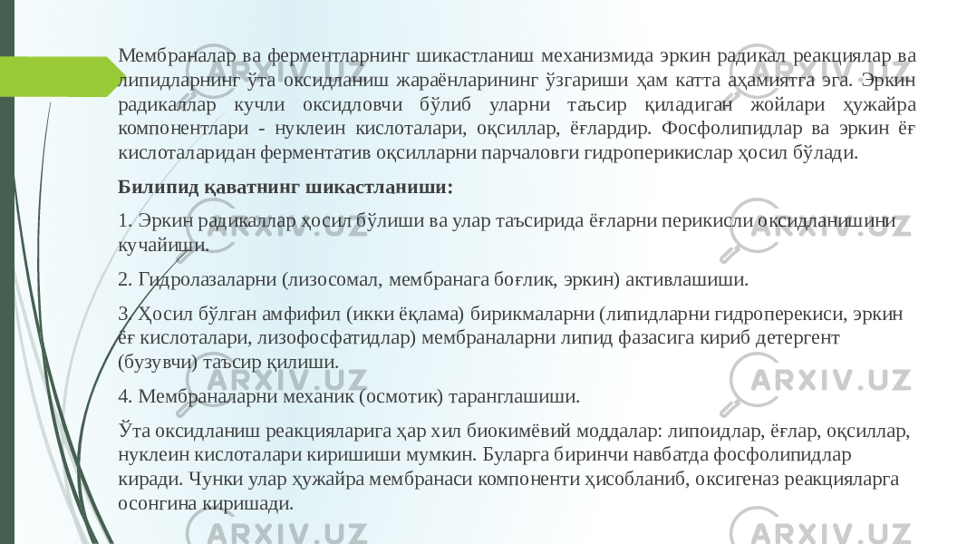 Мембраналар ва ферментларнинг шикастланиш механизмида эркин ради кал реакциялар ва липидларнинг ўта оксидланиш жараёнларининг ўзгариши ҳам катта аҳамиятга эга. Эркин радикаллар кучли оксидловчи бўлиб улар ни таъсир қиладиган жойлари ҳужайра компонентлари - нуклеин кислотала ри, оқсиллар, ёғлардир. Фосфолипидлар ва эркин ёғ кислоталаридан фер ментатив оқсилларни парчаловги гидроперикислар ҳосил бўлади. Билипид қаватнинг шикастланиши: 1. Эркин радикаллар ҳосил бўлиши ва улар таъсирида ёғларни пери кисли оксидланишини кучайиши. 2. Гидролазаларни (лизосомал, мембранага боғлик, эркин) активлашиши. 3. Ҳосил бўлган амфифил (икки ёқлама) бирикмаларни (липидларни гидроперекиси, эркин ёғ кислоталари, лизофосфатидлар) мембраналарни липид фазасига кириб детергент (бузувчи) таъсир қилиши. 4. Мембраналарни механик (осмотик) таранглашиши. Ўта оксидланиш реакцияларига ҳар хил биокимёвий моддалар: липоид лар, ёғлар, оқсиллар, нуклеин кислоталари киришиши мумкин. Буларга би ринчи навбатда фосфолипидлар киради. Чунки улар ҳужайра мембранаси компоненти ҳисобланиб, оксигеназ реакцияларга осонгина киришади. 