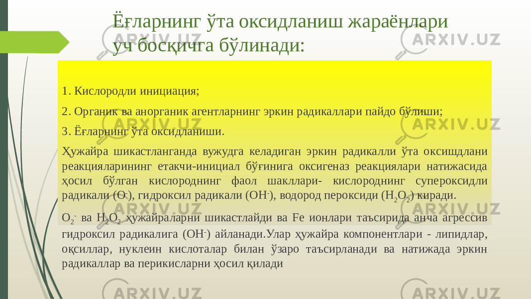 Ёғларнинг ўта оксидланиш жараёнлари уч босқичга бўлинади: 1. Кислородли инициация; 2. Органик ва анорганик агентларнинг эркин радикаллари пайдо бўлиши; 3. Ёғларнинг ўта оксидланиши. Ҳужайра шикастланганда вужудга келадиган эркин радикалли ўта ок сишдлани реакцияларининг етакчи-инициал бўғинига оксигеназ реакциялари натижасида ҳосил бўлган кислороднинг фаол шакллари- кислороднинг супе роксидли радикали (О - ), гидроксил радикали (ОН - ), водород пероксиди (Н 2 О 2 ) киради. О 2 - ва Н 2 О 2 ҳужайраларни шикастлайди ва Fе ионлари таъсирида ан ча агрессив гидроксил радикалига (ОН - ) айланади.Улар ҳужайра компонент лари - липидлар, оқсиллар, нуклеин кислоталар билан ўзаро таъсирланади ва натижада эркин радикаллар ва перикисларни ҳосил қилади 