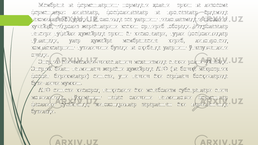 Мембрана ва ферментларнинг нормадаги ҳолати эркин ва лизосома ферментлари: липазалар, фосфо липазалар ва протеазалар ёрдамида такомиллашиб туради. Патологияда эса уларнинг гиалоплазмадаги фаоллиги кучайиб, гидролиз жараёнларини кес кин орттириб юборади. Гидролазалар таъсири туфайли ҳужайрада эркин ёғ кислоталари, турли фосфолипидлар тўпланади, улар ҳужайра мембранасига кириб, липопротеид комплексларнинг тузилишини бузади ва оқибатда улар нинг ўтказувчанлиги ошади. Энергия етишмаслиги шикастланиш механизмида етакчи ролни ўйнайди. Энергия билан таъминлаш жараёни ҳужайрада АТФ (ва бошқа макроэргик фосфат бирикмалари) синтези, уни ташиш ёки сарфлаш босқичларида бузи¬лиши мумкин. АТФ синтези кислород танқислиги ёки метаболизм субстратлари етиш мовчилигида, тўқиманинг нафас олишини таъминловчи ферментлар фаоллиги сусайганда, митохондриялар зарарланган ёки парчаланганда бузилади. 