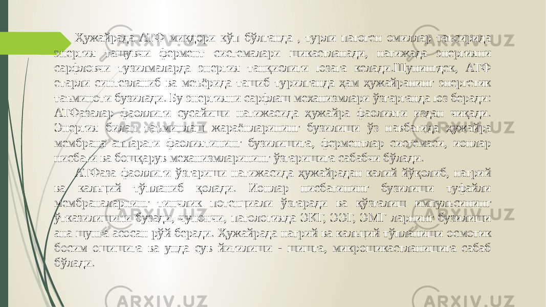  Ҳужайрада АТФ миқдори кўп бўлганда , турли патоген омиллар таъсирида энергия ташувчи фермент системалари шикастланади, натижада энергияни сарфловчи тузилмаларда энергия танқислиги юзага келади.Шунингдек, АТФ етарли синтезланиб ва меъёрида ташиб турилганда ҳам ҳужайра нинг энергетик таъминоти бузилади. Бу энергияни сарфлаш механизмлари ўзгарганда юз беради: АТФазалар фаоллиги сусайиши натижасида ҳужайра фаолияти издан чиқади. Энергия билан таъмин лаш жараёнларининг бузилиши ўз навбатида ҳужайра мембрана аппарати фаолиятининг бузилишига, ферментлар системаси, ионлар нисбати ва бошқарув механизмларининг ўзгаришига сабабчи бўлади. АТФаза фаоллиги ўзгариши натижасида ҳужайрадан калий йўқолиб, натрий ва кальций тўпланиб қолади. Ионлар нисбатининг бузилиши туфайли мембраналарнинг тинчлик потенциали ўзгаради ва қўзғалиш импульсининг ўтказилишини бузади, чунончи, патологияда ЭКГ, ЭЭГ, ЭМГ ларнинг бузилиши ана шунга асосан рўй беради. Ҳужайрада натрий ва кальций тўпланиши ос мотик босим ошишига ва унда сув йиғилиши - шишга, микрошикастланишига сабаб бўлади. 