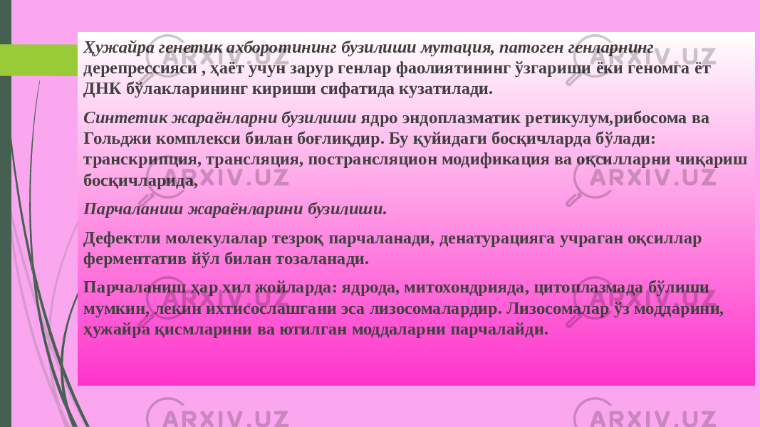 Ҳужайра генетик ахборотининг бузилиши мутация, патоген генларнинг дерепрессияси , ҳаёт учун зарур генлар фаолиятининг ўзгариши ёки геномга ёт ДНК бўлакларининг кириши сифатида кузатилади. Синтетик жараёнларни бузилиши ядро эндоплазматик ретикулум,ри босома ва Гольджи комплекси билан боғлиқдир. Бу қуйидаги босқичларда бўлади: транскрипция, трансляция, пострансляцион модификация ва оқсилларни чиқариш босқичларида, Парчаланиш жараёнларини бузилиши . Дефектли молекулалар тезроқ парчаланади, денатурацияга учраган оқсиллар ферментатив йўл билан тозаланади. Парчаланиш ҳар хил жойларда: ядрода, митохондрияда, цитоплазмада бўлиши мумкин, лекин ихтисослашгани эса лизосомалардир. Лизосомалар ўз моддарини, ҳужайра қисмларини ва ютилган моддаларни парчалайди. 