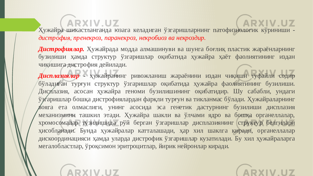 Ҳужайра шикастланганда юзага келадиган ўзга ришларнинг патофизиологик кўриниши - дистрофия, пренекроз, паранекроз, некробиоз ва некроздир. Дистрофиялар. Ҳужайрада модда алмашинуви ва шунга боғлиқ пластик жараёнларнинг бузилиши ҳамда структур ўзгаришлар оқибатида ҳужайра ҳаёт фаолиятининг издан чиқишига дистрофия дейилади. Дисплазиялар - ҳужайранинг ривожланиш жараёнини издан чиқиши ту файли содир бўладиган турғун структур ўзгаришлар оқибатида ҳужайра фа олиятининг бузилиши. Дисплазия, асосан ҳужайра геноми бузилишининг оқибатидир. Шу сабабли, ундаги ўзгаришлар бошқа дистрофиялардан фарқли турғун ва тикланмас бўлади. Ҳужайраларнинг вояга ета олмаслиги, унинг асосида эса генетик дастурнинг бузилиши дисплазия механизмини ташкил этади. Ҳужайра шакли ва ўлчами ядро ва бошқа органеллалар, хромосома лар тузилишида рўй берган ўзгаришлар дисплазиянинг структур белгилари ҳисобланади. Бунда ҳужайралар катталашади, ҳар хил шаклга киради, ор ганеллалар дискоординацияси ҳамда уларда дистрофик ўзгаришлар кузати лади. Бу хил ҳужайраларга мегалобластлар, ўроқсимон эритроцитлар, йи рик нейронлар киради. 