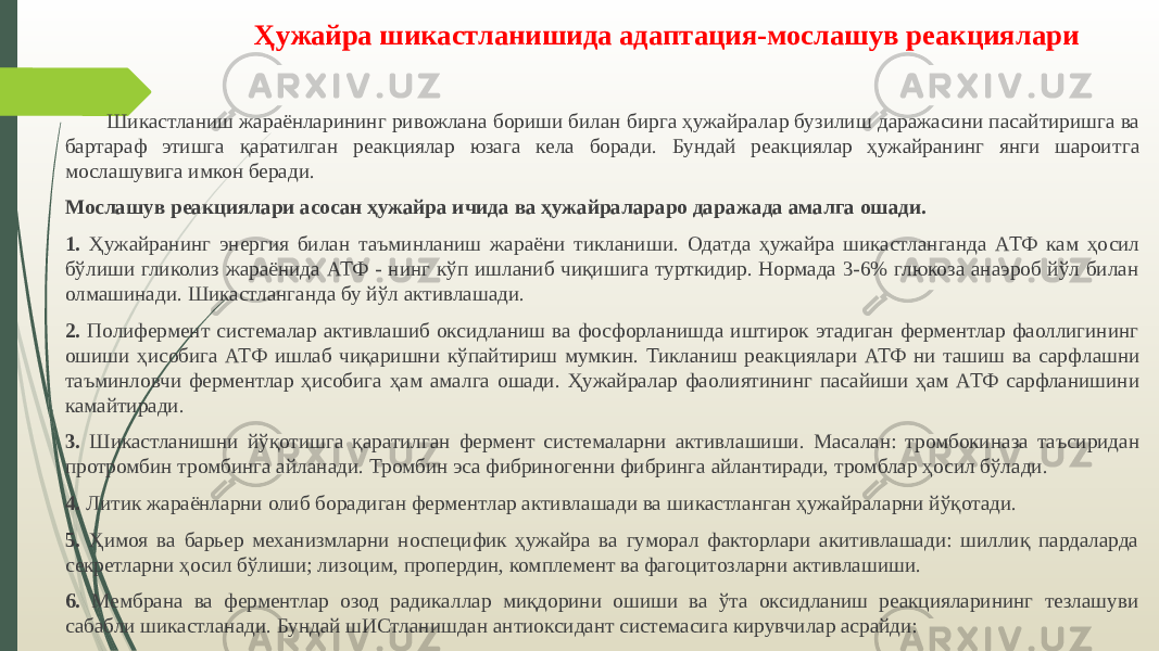 Ҳужайра шикастланишида адаптация-мослашув реакциялари Шикастланиш жараёнларининг ривожлана бориши билан бирга ҳужайра лар бузилиш даражасини пасайтиришга ва бартараф этишга қаратилган ре акциялар юзага кела боради. Бундай реакциялар ҳужайранинг янги шароит га мослашувига имкон беради. Мослашув реакциялари асосан ҳужайра ичида ва ҳужайралараро дара жада амалга ошади. 1. Ҳужайранинг энергия билан таъминланиш жараёни тикланиши. Одат да ҳужайра шикастланганда АТФ кам ҳосил бўлиши гликолиз жараёнида АТФ - нинг кўп ишланиб чиқишига турткидир. Нормада 3-6% глюкоза анаэроб йўл билан олмашинади. Шикастланганда бу йўл активлашади. 2. Полифермент системалар активлашиб оксидланиш ва фосфорланишда иштирок этадиган ферментлар фаоллигининг ошиши ҳисобига АТФ ишлаб чиқаришни кўпайтириш мумкин. Тикланиш реакциялари АТФ ни ташиш ва сарф лашни таъминловчи ферментлар ҳисобига ҳам амалга ошади. Ҳужайралар фа олиятининг пасайиши ҳам АТФ сарфланишини камайтиради. 3. Шикастланишни йўқотишга қаратилган фермент системаларни актив лашиши. Масалан: тромбокиназа таъсиридан протромбин тромбинга айлана ди. Тромбин эса фибриногенни фибринга айлантиради, тромблар ҳосил бўлади. 4. Литик жараёнларни олиб борадиган ферментлар активлашади ва ши кастланган ҳужайраларни йўқотади. 5. Ҳимоя ва барьер механизмларни носпецифик ҳужайра ва гуморал факторлари акитивлашади: шиллиқ пардаларда секретларни ҳосил бўлиши; лизоцим, пропердин, комплемент ва фагоцитозларни активлашиши. 6. Мембрана ва ферментлар озод радикаллар миқдорини ошиши ва ўта оксидланиш реакцияларининг тезлашуви сабабли шикастланади. Бундай шИСтланишдан антиоксидант системасига кирувчилар асрайди: 