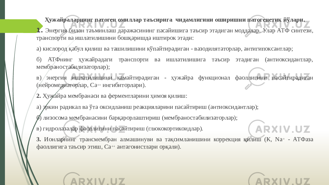 Ҳужайраларнинг патоген омиллар таъсирига чидамлигини оширишни патогенетик йўлари. 1. Энергия билан таъминлаш даражасининг пасайишига таъсир этади ган моддалар. Улар АТФ синтези, транспорти ва ишлатилишини бошқаришда иштирок этади: а) кислород қабул қилиш ва ташилишини кўпайтирадиган - вазодиля таторлар, антигипоксантлар; б) АТФнинг ҳужайрадаги транспорти ва ишлатилишига таъсир этадиган (антиоксидантлар, мембраностабилизаторлар); в) энергия ишлатилишини камайтирадиган - ҳужайра функционал фаол лигини пасайтирадиган (нейромедиаторлар, Са ++ ингибиторлари). 2. Ҳужайра мембранаси ва ферментларини ҳимоя қилиш: а) эркин радикал ва ўта оксидланиш реакцияларини пасайтириш (антиоксидантлар); б) лизосома мембранасини барқарорлаштириш (мембраностабилизатор лар); в) гидролазалар фаоллигини пасайтириш (глюкокортикоидлар). 3. Ионларнинг трансмембран алмашинуви ва тақсимланишини коррекция қилиш (К, Nа + - АТФаза фаоллигига таъсир этиш, Са ++ антагонистлари орқали). 