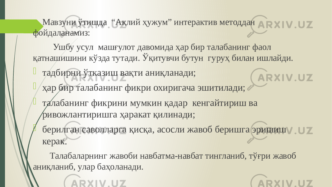  Мавзуни ўтишда “Ақлий ҳужум” интерактив методдан фойдаланамиз: Ушбу усул машғулот давомида ҳар бир талабанинг фаол қатнашишини кўзда тутади. Ўқитувчи бутун гуруҳ билан ишлайди.  тадбирни ўтказиш вақти аниқланади;  ҳар бир талабанинг фикри охиригача эшитилади;  талабанинг фикрини мумкин қадар кенгайтириш ва ривожлантиришга ҳаракат қилинади;  берилган саволларга қисқа, асосли жавоб беришга эришиш керак. Талабаларнинг жавоби навбатма-навбат тингланиб, тўғри жавоб аниқланиб, улар баҳоланади. 