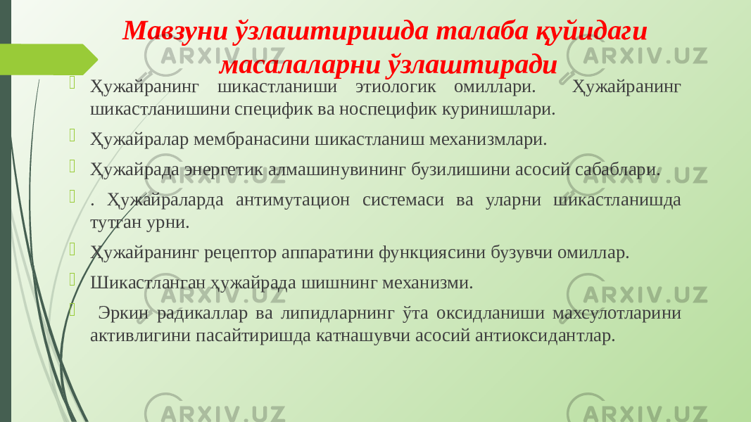 Мавзуни ўзлаштиришда талаба қуйидаги масалаларни ўзлаштиради  Ҳужайранинг шикастланиши этиологик омиллари. Ҳужайранинг шикастланишини специфик ва носпецифик куринишлари.  Ҳужайралар мембранасини шикастланиш механизмлари.  Ҳужайрада энергетик алмашинувининг бузилишини асосий сабаблари.  . Ҳужайраларда антимутацион системаси ва уларни шикастланишда тутган урни.  Ҳужайранинг рецептор аппаратини функциясини бузувчи омиллар.  Шикастланган ҳужайрада шишнинг механизми.  Эркин радикаллар ва липидларнинг ўта оксидланиши махсулотларини активлигини пасайтиришда катнашувчи асосий антиокси дантлар. 