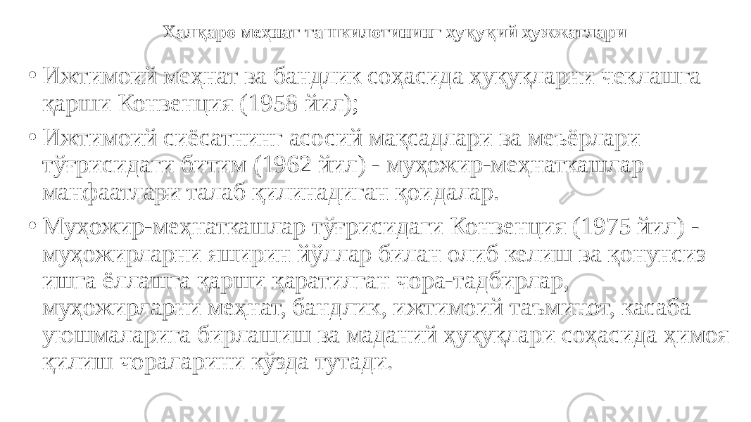 • Ижтимоий меҳнат ва бандлик соҳасида ҳуқуқларни чеклашга қарши Конвенция (1958 йил); • Ижтимоий сиёсатнинг асосий мақсадлари ва меъёрлари тўғрисидаги битим (1962 йил) - муҳожир-меҳнаткашлар манфаатлари талаб қилинадиган қоидалар. • Муҳожир-меҳнаткашлар тўғрисидаги Конвенция (1975 йил) - муҳожирларни яширин йўллар билан олиб келиш ва қонунсиз ишга ёллашга қарши қаратилган чора-тадбирлар, муҳожирларни меҳнат, бандлик, ижтимоий таъминот, касаба уюшмаларига бирлашиш ва маданий ҳуқуқлари соҳасида ҳимоя қилиш чораларини кўзда тутади. Халқаро меҳнат ташкилотининг ҳуқуқий ҳужжатлари 