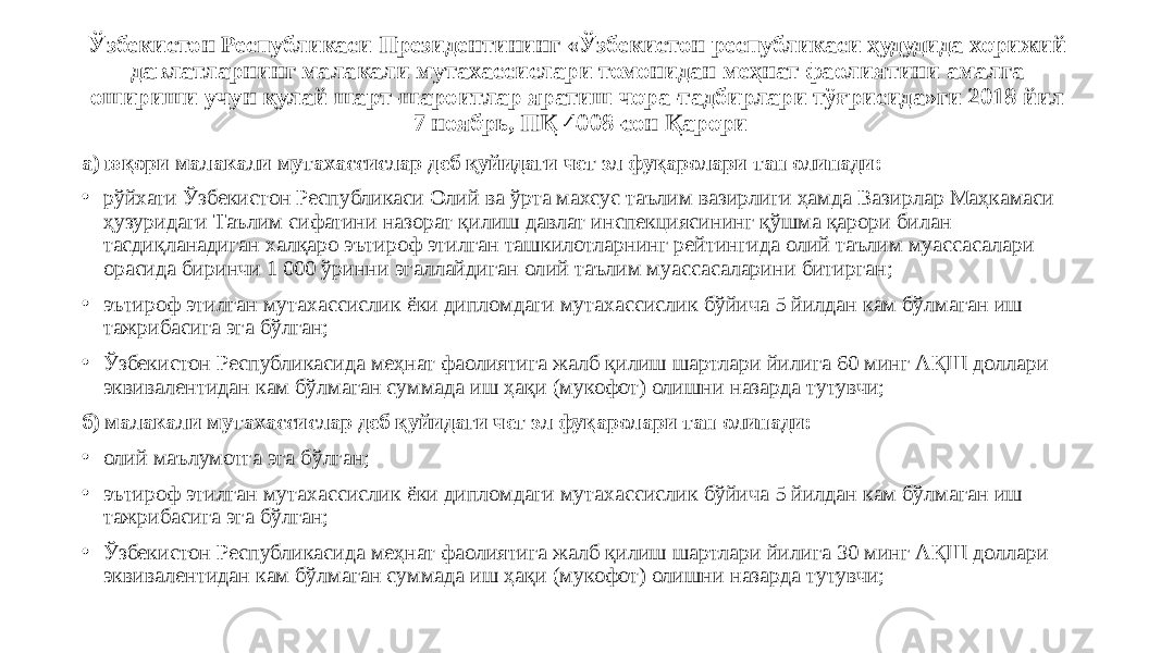 Ўзбекистон Республикаси Президентининг «Ўзбекистон республикаси ҳудудида хорижий давлатларнинг малакали мутахассислари томонидан меҳнат фаолиятини амалга ошириши учун қулай шарт-шароитлар яратиш чора-тадбирлари тўғрисида»ги 2018 йил 7 ноябрь, ПҚ-4008-сон Қарори а) юқори малакали мутахассислар деб қуйидаги чет эл фуқаролари тан олинади: • рўйхати Ўзбекистон Республикаси Олий ва ўрта махсус таълим вазирлиги ҳамда Вазирлар Маҳкамаси ҳузуридаги Таълим сифатини назорат қилиш давлат инспекциясининг қўшма қарори билан тасдиқланадиган халқаро эътироф этилган ташкилотларнинг рейтингида олий таълим муассасалари орасида биринчи 1 000 ўринни эгаллайдиган олий таълим муассасаларини битирган; • эътироф этилган мутахассислик ёки дипломдаги мутахассислик бўйича 5 йилдан кам бўлмаган иш тажрибасига эга бўлган; • Ўзбекистон Республикасида меҳнат фаолиятига жалб қилиш шартлари йилига 60 минг АҚШ доллари эквивалентидан кам бўлмаган суммада иш ҳақи (мукофот) олишни назарда тутувчи; б) малакали мутахассислар деб қуйидаги чет эл фуқаролари тан олинади: • олий маълумотга эга бўлган; • эътироф этилган мутахассислик ёки дипломдаги мутахассислик бўйича 5 йилдан кам бўлмаган иш тажрибасига эга бўлган; • Ўзбекистон Республикасида меҳнат фаолиятига жалб қилиш шартлари йилига 30 минг АҚШ доллари эквивалентидан кам бўлмаган суммада иш ҳақи (мукофот) олишни назарда тутувчи; 