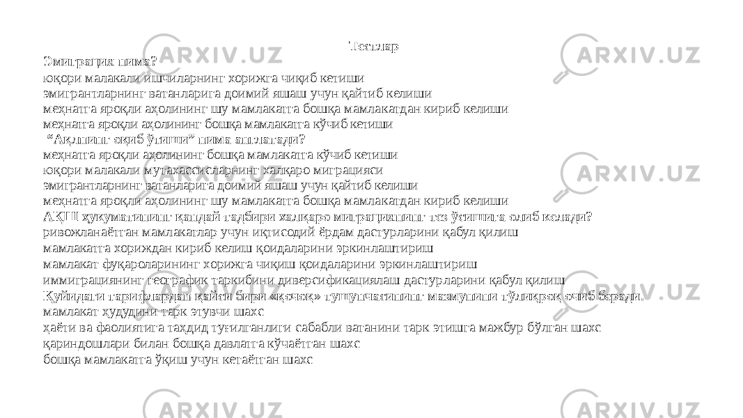 Тестлар Эмиграция нима? юқори малакали ишчиларнинг хорижга чиқиб кетиши эмигрантларнинг ватанларига доимий яшаш учун қайтиб келиши меҳнатга яроқли аҳолининг шу мамлакатга бошқа мамла катдан кириб келиши меҳнатга яроқли аҳолининг бошқа мамлакатга кўчиб кетиши “ Ақлнинг оқиб ўтиши” нима англатади? меҳнатга яроқли аҳолининг бошқа мамлакатга кўчиб кети ши юқори малакали мутахассисларнинг халқаро миграцияси эмигрантларнинг ватанларига доимий яшаш учун қайтиб келиши меҳнатга яроқли аҳолининг шу мамлакатга бошқа мамла кат дан кириб келиши АҚШ ҳукуматининг қандай тадбири халқаро миграциянинг тез ўсишига олиб келади? ривожланаётган мамлакатлар учун иқтисодий ёрдам дастур ларини қабул қилиш мамлакатга хориждан кириб келиш қоидаларини эркинлаштириш мамлакат фуқароларининг хорижга чиқиш қоидаларини эркин лаштириш иммиграциянинг географик таркибини диверсификациялаш дастур ларини қабул қилиш Қуйидаги тарифлардан қайси бири «қочоқ» тушунчасининг мазмунини тўлиқроқ очиб беради. мамлакат ҳудудини тарк этувчи шахс ҳаёти ва фаолиятига таҳдид туғилганлиги сабабли ватанини тарк этишга мажбур бўлган шахс қариндошлари билан бошқа давлатга кўчаётган шахс бошқа мамлакатга ўқиш учун кетаётган шахс 