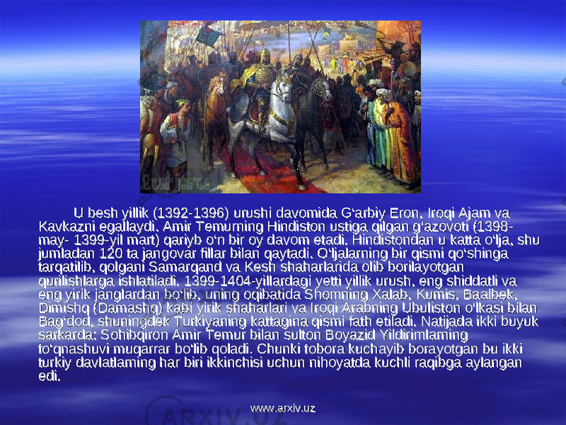 U besh yillik (1392-1396) urushi davomida G‘arbiy Eron, Iroqi Ajam va U besh yillik (1392-1396) urushi davomida G‘arbiy Eron, Iroqi Ajam va Kavkazni egallaydi. Amir Temurning Hindiston ustiga qilgan g‘azovoti (1398- Kavkazni egallaydi. Amir Temurning Hindiston ustiga qilgan g‘azovoti (1398- may- 1399-yil mart) qariyb o‘n bir oy davom etadi. Hindistondan u katta o‘lja, shu may- 1399-yil mart) qariyb o‘n bir oy davom etadi. Hindistondan u katta o‘lja, shu jumladan 120 ta jangovar fillar bilan qaytadi. O‘ljalarning bir qismi qo‘shinga jumladan 120 ta jangovar fillar bilan qaytadi. O‘ljalarning bir qismi qo‘shinga tarqatilib, qolgani Samarqand va Kesh shaharlarida olib borilayotgan tarqatilib, qolgani Samarqand va Kesh shaharlarida olib borilayotgan qurilishlarga ishlatiladi. 1399-1404-yillardagi yetti yillik urush, eng shiddatli va qurilishlarga ishlatiladi. 1399-1404-yillardagi yetti yillik urush, eng shiddatli va eng yirik janglardan bo‘lib, uning oqibatida Shomning Xalab, Kumis, Baalbek, eng yirik janglardan bo‘lib, uning oqibatida Shomning Xalab, Kumis, Baalbek, Dimishq (Damashq) kabi yirik shaharlari va Iroqi Arabning Ubuliston o‘lkasi bilan Dimishq (Damashq) kabi yirik shaharlari va Iroqi Arabning Ubuliston o‘lkasi bilan Bag‘dod, shuningdek Turkiyaning kattagina qismi fath etiladi. Natijada ikki buyuk Bag‘dod, shuningdek Turkiyaning kattagina qismi fath etiladi. Natijada ikki buyuk sarkarda: Sohibqiron Amir Temur bilan sulton Boyazid Yildirimlarning sarkarda: Sohibqiron Amir Temur bilan sulton Boyazid Yildirimlarning to‘qnashuvi muqarrar bo‘lib qoladi. Chunki tobora kuchayib borayotgan bu ikki to‘qnashuvi muqarrar bo‘lib qoladi. Chunki tobora kuchayib borayotgan bu ikki turkiy davlatlarning har biri ikkinchisi uchun nihoyatda kuchli raqibga aylangan turkiy davlatlarning har biri ikkinchisi uchun nihoyatda kuchli raqibga aylangan edi. edi. www.arxiv.uzwww.arxiv.uz 