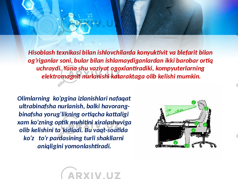 Hisoblash texnikasi bilan ishlovchilarda konyuktivit va blefarit bilan og’riganlar soni, bular bilan ishlamaydiganlardan ikki barobar ortiq uchraydi. Yana shu vaziyat ogoxlantiradiki, kompyuterlarning elektromagnit nurlanishi kataraktaga olib kelishi mumkin. Olimlarning ko’pgina izlanishlari nafaqat ultrabinafsha nurlanish, balki havorang- binafsha yorug’likning ortiqcha kattaligi xam ko’zning optik muhitini xiralashuviga olib kelishini ta`kidladi. Bu vaqt-soatida ko’z to’r pardasining turli shakllarni aniqligini yomonlashtiradi. 