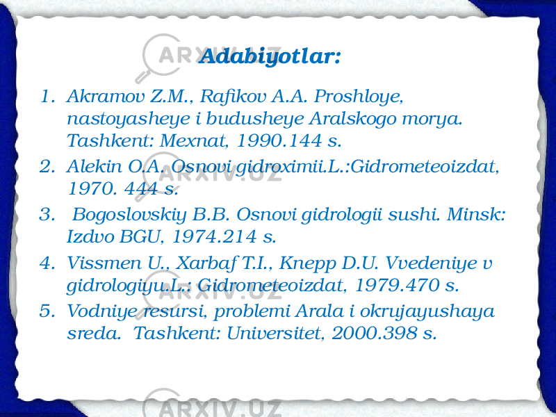 Adabiyotlar: 1. Akramov Z.M., Rafikov A.A. Proshloye, nastoyasheye i budusheye Aralskogo morya. Tashkent: Mexnat, 1990. 144 s. 2. Alekin O.A. Osnovi gidroximii. L.:Gidrometeoizdat, 1970. 444 s. 3. Bogoslovskiy B.B. Osnovi gidrologii sushi. Minsk: Izd vo BGU, 1974. 214 s. 4. Vissmen U., Xarbaf T.I., Knepp D.U. Vvedeniye v gidrologiyu. L.: Gidrometeoizdat, 1979. 470 s. 5. Vodniye resursi, problemi Arala i okrujayushaya sreda. Tashkent: Universitet, 2000. 398 s. 