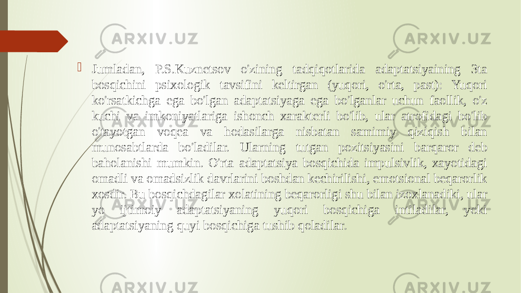  Jumladan, P.S.Kuznetsov o&#39;zining tadqiqotlarida adaptatsiyaining 3ta bosqichini psixologik tavsifini keltirgan (yuqori, o&#39;rta, past): Yuqori ko&#39;rsatkichga ega bo&#39;lgan adaptatsiyaga ega bo&#39;lganlar uchun faollik, o&#39;z kuchi va imkoniyatlariga ishonch xarakterli bo&#39;lib, ular atrofidagi bo&#39;lib o&#39;tayotgan voqea va hodasilarga nisbatan samimiy qiziqish bilan munosabtlarda bo&#39;ladilar. Ularning tutgan pozitsiyasini barqaror deb baholanishi mumkin. O&#39;rta adaptatsiya bosqichida impulsivlik, xayotidagi omadli va omadsizlik davrlarini boshdan kechirilishi, emotsional beqarorlik xosdir. Bu bosqichdagilar xolatining beqarorligi shu bilan izoxlanadiki, ular yo ijtimoiy adaptatsiyaning yuqori bosqichiga intiladilar, yoki adaptatsiyaning quyi bosqichiga tushib qoladilar. 