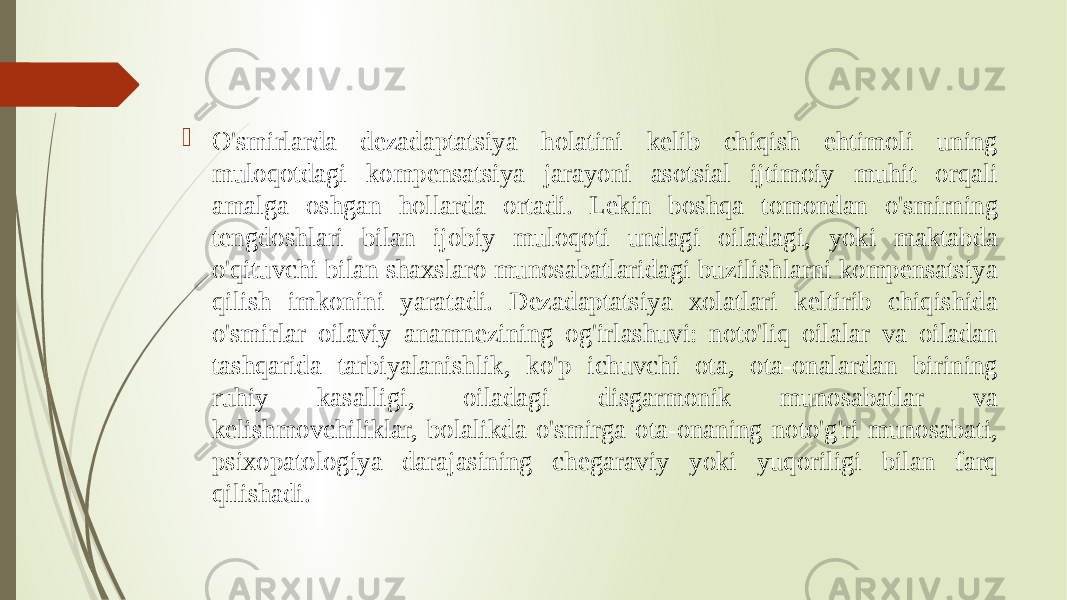  O&#39;smirlarda dezadaptatsiya holatini kelib chiqish ehtimoli uning muloqotdagi kompensatsiya jarayoni asotsial ijtimoiy muhit orqali amalga oshgan hollarda ortadi. Lekin boshqa tomondan o&#39;smirning tengdoshlari bilan ijobiy muloqoti undagi oiladagi, yoki maktabda o&#39;qituvchi bilan shaxslaro munosabatlaridagi buzilishlarni kompensatsiya qilish imkonini yaratadi. Dezadaptatsiya xolatlari keltirib chiqishida o&#39;smirlar oilaviy anamnezining og&#39;irlashuvi: noto&#39;liq oilalar va oiladan tashqarida tarbiyalanishlik, ko&#39;p ichuvchi ota, ota-onalardan birining ruhiy kasalligi, oiladagi disgarmonik munosabatlar va kelishmovchiliklar, bolalikda o&#39;smirga ota-onaning noto&#39;g&#39;ri munosabati, psixopatologiya darajasining chegaraviy yoki yuqoriligi bilan farq qilishadi. 