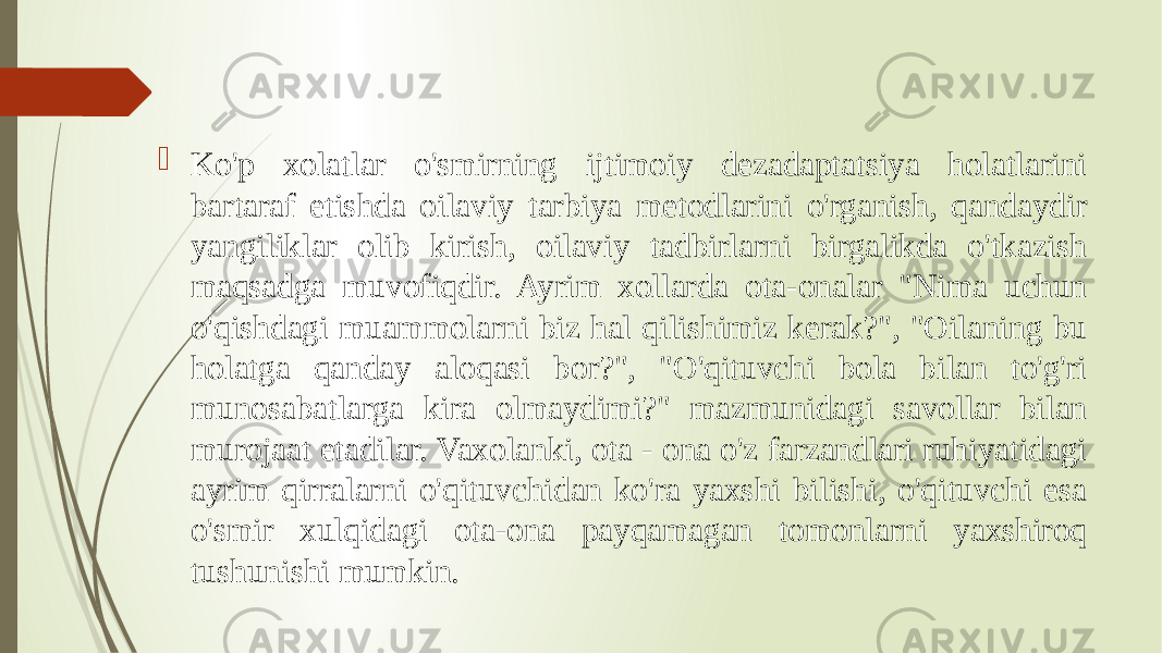  Ko&#39;p xolatlar o&#39;smirning ijtimoiy dezadaptatsiya holatlarini bartaraf etishda oilaviy tarbiya metodlarini o&#39;rganish, qandaydir yangiliklar olib kirish, oilaviy tadbirlarni birgalikda o&#39;tkazish maqsadga muvofiqdir. Ayrim xollarda ota-onalar &#34;Nima uchun o&#39;qishdagi muammolarni biz hal qilishimiz kerak?&#34;, &#34;Oilaning bu holatga qanday aloqasi bor?&#34;, &#34;O&#39;qituvchi bola bilan to&#39;g&#39;ri munosabatlarga kira olmaydimi?&#34; mazmunidagi savollar bilan murojaat etadilar. Vaxolanki, ota - ona o&#39;z farzandlari ruhiyatidagi ayrim qirralarni o&#39;qituvchidan ko&#39;ra yaxshi bilishi, o&#39;qituvchi esa o&#39;smir xulqidagi ota-ona payqamagan tomonlarni yaxshiroq tushunishi mumkin. 