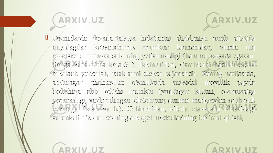  O&#39;smirlarda dezadaptatsiya holatlarini shaklanish omili sifatida quyidagilar ko&#39;rsatishimiz mumkin: birinchidan, oilada iliq emotsional munosabatlarning yetishmasligi (hamma narsaga egasan. Senga yana nima kerak? ). Ikkinchidan, o&#39;smirlarni haddan ziyod erkalatib yuborish, istaklarini tezkor bajarishdir. Buning natijasida, arzimagan cheklashlar o&#39;smirlarda suitsidal moyillik paydo bo&#39;lishiga olib kelishi mumkin (yoqtirgan kiyimi, ota-onasiga yoqmasligi, va&#39;da qilingan telefonning qimmat markasidan sotib olib bermaganliklari va h.). Uchinchidan, oilada ota-onalar o&#39;rtasidagi surunkali nizolar: otaning alkogol moddalarining iste&#39;mol qilishi , 