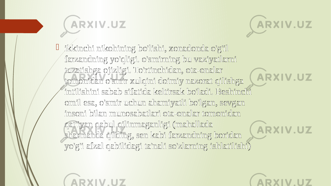  ikkinchi nikohining bo&#39;lishi, xonadonda o&#39;g&#39;il farzandning yo&#39;qligi. o&#39;smirning bu vaziyatlarni tuzatishga ojizligi. To&#39;rtinchidan, ota-onalar tomonidan o&#39;smir xulqini doimiy nazorat qilishga intilishini sabab sifatida keltirsak bo&#39;ladi. Beshinchi omil esa, o&#39;smir uchun ahamiyatli bo&#39;lgan, sevgan insoni bilan munosabatlari ota-onalar tomonidan qat&#39;iyan qabul qilinmaganligi (mahallada sharmanda qilding, sen kabi farzandning boridan yo&#39;g&#39;i afzal qabilidagi ta&#39;nali so&#39;zlarning ishlatilishi) 