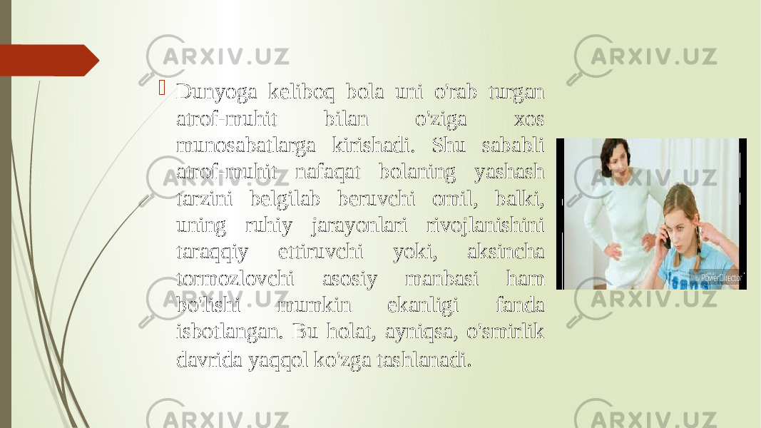  Dunyoga keliboq bola uni o&#39;rab turgan atrof-muhit bilan o&#39;ziga xos munosabatlarga kirishadi. Shu sababli atrof-muhit nafaqat bolaning yashash tarzini belgilab beruvchi omil, balki, uning ruhiy jarayonlari rivojlanishini taraqqiy ettiruvchi yoki, aksincha tormozlovchi asosiy manbasi ham bo&#39;lishi mumkin ekanligi fanda isbotlangan. Bu holat, ayniqsa, o&#39;smirlik davrida yaqqol ko&#39;zga tashlanadi .  