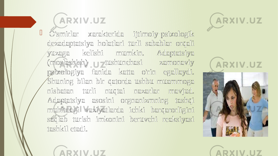    O&#39;smirlar xarakterida ijtimoiy-psixologik dezadaptatsiya holatlari turli sabablar orqali yuzaga kelishi mumkin. Adaptatsiya (moslashish) tushunchasi zamonaviy psixologiya fanida katta o&#39;rin egallaydi. Shuning bilan bir qatorda ushbu muammoga nisbatan turli nuqtai nazarlar mavjud. Adaptatsiya asosini orgnanizmning tashqi muhitdagi vaziyatlarda ichki barqarorligini saqlab turish imkonini beruvchi reaksiyasi tashkil etadi. 