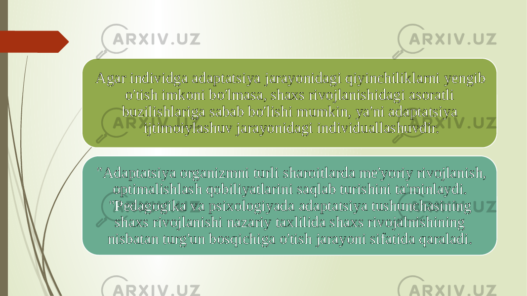 Agar individga adaptatsiya jarayonidagi qiyinchiliklarni yengib o&#39;tish imkoni bo&#39;lmasa, shaxs rivojlanishidagi asoratli buzilishlariga sabab bo&#39;lishi mumkin, ya&#39;ni adaptatsiya ijtimoiylashuv jarayonidagi individuallashuvdir. &#34;Adaptatsiya organizmni turli sharoitlarda me&#39;yoriy rivojlanish, optimalishlash qobiliyatlarini saqlab turishini ta&#39;minlaydi. &#34;Pedagogika va psixologiyada adaptatsiya tushunchasining shaxs rivojlanishi nazariy taxlilida shaxs rivojalnishining nisbatan turg&#39;un bosqichiga o&#39;tish jarayoni sifatida qaraladi.  