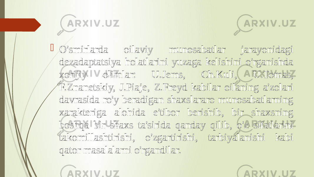  O&#39;smirlarda oilaviy munosabatlar jarayonidagi dezadaptatsiya holatlarini yuzaga kelishini o&#39;rganishda xorijiy olimlar: U.Jems, Ch.Kuli, U.Tomas, F.Znanetskiy, J.Piaje, Z.Freyd kabilar oilaning a&#39;zolari davrasida ro&#39;y beradigan shaxslararo munosabatlarning xarakteriga alohida e&#39;tibor berishib, bir shaxsning boshqa bir shaxs ta&#39;sirida qanday qilib, o&#39;z sifatlarini takomillashtirishi, o&#39;zgartirishi, tarbiyalanishi kabi qator masalalarni o&#39;rgandilar. 