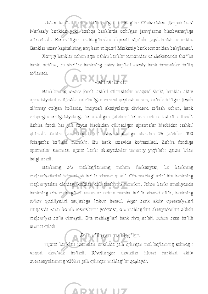  Ustav kapitali uchun to’lanadigan mablag’lar O’zbekiston Respublikasi Markaziy bankida yoki boshqa banklarda ochilgan jamg’arma hisobvarag’iga o’tkaziladi. Ko’rsatilgan mablag’lardan depozit sifatida foydalanish mumkin. Banklar ustav kapitalining eng kam miqdori Markaziy bank tomonidan belgilanadi. Xorijiy banklar uchun agar ushbu banklar tomonidan O’zbekistonda sho’’ba banki ochilsa, bu sho’’ba bankning ustav kapitali asosiy bank tomonidan to’liq to’lanadi. Zahira fondi. Banklarning rezerv fondi tashkil qilinishidan maqsad shuki, banklar aktiv operatsiyalari natijasida ko’riladigan zararni qoplash uchun, ko’zda tutilgan foyda olinmay qolgan hollarda, imtiyozli aktsiyalarga dividend to’lash uchun, bank chiqargan obligatsiyalarga to’lanadigan foizlarni to’lash uchun tashkil qilinadi. Zahira fondi har yili foyda hisobidan qilinadigan ajratmalar hisobidan tashkil qilinadi. Zahira fondining hajmi ustav kapitaliga nisbatan 25 foizidan 100 foizgacha bo’lishi mumkin. Bu bank ustavida ko’rsatiladi. Zahira fondiga ajratmalar summasi tijorat banki aktsiyadorlar umumiy yig’ilishi qarori bilan belgilanadi. Bankning o’z mablag’larining muhim funktsiyasi, bu bankning majburiyatlarini ta’minlash bo’lib xizmat qiladi. O’z mablag’larini biz bankning majburiyatlari oldidagi kafolati deb atashimiz mumkin. Jahon banki amaliyotida bankning o’z mablag’lari resurslar uchun manba bo’lib xizmat qilib, bankning to’lov qobiliyatini saqlashga imkon beradi. Agar bank aktiv operatsiyalari natijasida zarar ko’rib resurslarini yo’qotsa, o’z mablag’lari aktsiyadorlari oldida majburiyat bo’la olmaydi. O’z mablag’lari bank rivojlanishi uchun baza bo’lib xizmat qiladi. Jalb qilingan mablag’lar. Tijorat banklari resurslari tarkibida jalb qilingan mablag’larning salmog’i yuqori darajada bo’ladi. Rivojlangan davlatlar tijorat banklari aktiv operatsiyalarining 90%ini jalb qilingan mablag’lar qoplaydi. 