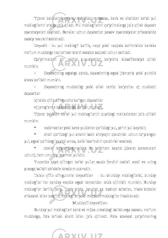 Tijorat banklari korxona, tashkilot, muassasa, bank va aholidan bo’sh pul mablag’larini o’ziga jalb qiladi. Pul mablag’larini qo’yilmalarga jalb qilish depozit operatsiyalari deyiladi. Banklar uchun depozitlar passiv operatsiyalar o’tkazishda asosiy resurs hisoblanadi. Depozit - bu pul mablag’i bo’lib, naqd yoki naqdsiz ko’rinishda bankka ma’lum muddatga haq to’lash sharti asosida saqlash uchun beriladi. Qo’yilmalarni bir nechta xususiyatlari bo’yicha klassifikatsiya qilish mumkin: • Depozitning egasiga qarab, depozitning egasi jismoniy yoki yuridik shaxs bo’lishi mumkin. • Depozitning muddatligi yoki olish tartibi bo’yicha: a) muddatli depozitlar b) talab qilib olinguncha bo’lgan depozitlar v) jamg’arma depozitlarga bo’lish mumkin. Tijorat banklari bo’sh pul mablag’larini quyidagi manbalardan jalb qilishi mumkin: * tadbirkorlar yoki katta puldorlar qo’lidagi pul, ya’ni pul kapitali; * aholi qo’lidagi pul ertami-kech ehtiyojni qondirish uchun to’plangan pul, egasi qo’lidagi kapital emas, balki iste’molni qondirish vositasi; * davlat ixtiyoridagi pullar. Bu pul ham kapital (davlat korxonalari uchun), ham umumiy iste’mol pulidir; Yuqorida qayd qilingan bo’sh pullar ssuda fondini tashkil etadi va uning yuzaga kelishi ob’ektiv tarzda muqarradir. Talab qilib olinguncha depozitlar — bu shunday mablag’larki, bunday mablag’lar har qanday vaqtda egasi tomonidan talab qilinishi mumkin. Bunday mablag’lar bo’lib joriy, hisob-kitob, byudjet va boshqa schetlar, hisob-kitoblar o’tkazish bilan bog’liq mablag’lar yoki maqsadli mablag’lar hisoblanadi. Muddatli depozitlar. Bunday pul mablag’lari bank va mijoz urtasidagi kelishuvga asosan, ma’lum muddatga, foiz to’lash sharti bilan jalb qilinadi. Foiz stavkasi qo’yilmaning 