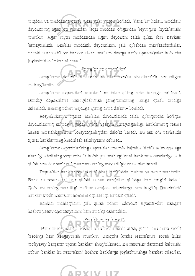 miqdori va muddatiga qarab, past yoki yuqori bo’ladi. Yana bir holati, muddatli depozitning egasi qo’yilmadan faqat muddati o’tgandan keyingina foydalanishi mumkin. Agar mijoz muddatidan ilgari depozitni talab qilsa, foiz stavkasi kamaytiriladi. Banklar muddatli depozitlarni jalb qilishdan manfaatdordirlar, chunki ular stabil va bankka ularni ma’lum davrga aktiv operatsiyalar bo’yicha joylashtirish imkonini beradi. Jamg’arma depozitlari . Jamg’arma depozitlari davriy badallar asosida shakllantirib boriladigan mablag’lardir. Jamg’arma depozitlari muddatli va talab qilinguncha turlarga bo’linadi. Bunday depozitlarni rasmiylashtirish jamg’armaning turiga qarab amalga oshiriladi. Buning uchun mijozga «jamg’arma daftari» beriladi. Respublikamiz tijorat banklari depozitlarida talab qilinguncha bo’lgan depozitlarring salmog’i yildan yilga pasayib borayotganligi banklarning resurs bazasi mustahkamlanib borayotganligidan dalolat beradi. Bu esa o’z navbatida tijorat banklarining kreditlash salohiyatini oshiradi. Jamg’arma depozitlarining depozitlar umumiy hajmida kichik salmoqqa ega ekanligi aholining vaqtinchalik bo’sh pul mablag’larini bank muassasalariga jalb qilish borasida sezirlarli muammolarning mavjudligidan dalolat beradi. Depozitlar banklar resurslarini shakllantirishda muhim va zarur manbadir. Bank bu resurslarni jalb qilishi uchun xarajatlar qilishga ham to’g’ri keladi. Qo’yilmalarning mobilligi ma’lum darajada mijozlarga ham bog’liq. Raqobatchi banklar kredit resurslari bozorini egallashga harakat qiladi. Banklar mablag’larni jalb qilish uchun «depozit siyosati»dan tashqari boshqa passiv operatsiyalarni ham amalga oshiradilar. Banklararo kredit. Banklar resurslarini boshqa banklardan ssuda olish, ya’ni banklararo kredit hisobiga ham kengaytirish mumkin. Ortiqcha kredit resurslarini sotish bilan moliyaviy barqaror tijorat banklari shug’ullanadi. Bu resurslar daromad keltirishi uchun banklar bu resurslarni boshqa banklarga joylashtirishga harakat qiladilar. 