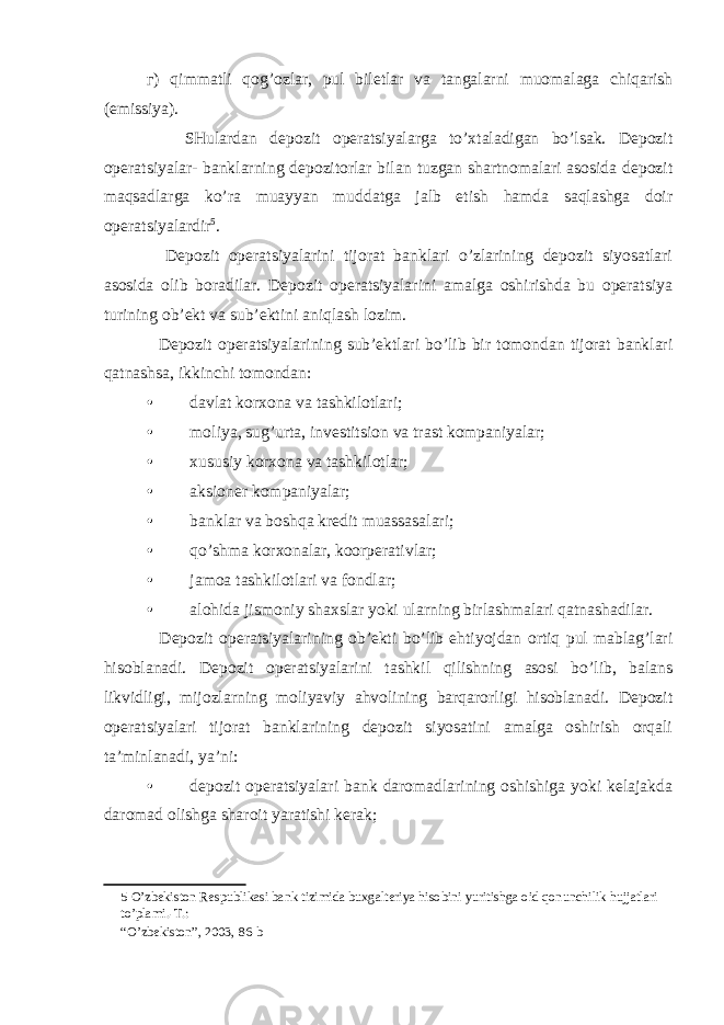 г ) qimmatli qog’ozlar, pul biletlar va tangalarni muomalaga chiqarish (emissiya). SHulardan depozit operatsiyalarga to’xtaladigan bo’lsak. Depozit operatsiyalar- banklarning depozitorlar bilan tuzgan shartnomalari asosida depozit maqsadlarga ko’ra muayyan muddatga jalb etish hamda saqlashga doir operatsiyalardir 5 . Depozit operatsiyalarini tijorat banklari o’zlarining depozit siyosatlari asosida olib boradilar. Depozit operatsiyalarini amalga oshirishda bu operatsiya turining ob’ekt va sub’ektini aniqlash lozim. Depozit operatsiyalarining sub’ektlari bo’lib bir tomondan tijorat banklari qatnashsa, ikkinchi tomondan: • davlat korxona va tashkilotlari; • moliya, sug’urta, investitsion va trast kompaniyalar; • xususiy korxona va tashkilotlar; • aksioner kompaniyalar; • banklar va boshqa kredit muassasalari; • qo’shma korxonalar, koorperativlar; • jamoa tashkilotlari va fondlar; • alohida jismoniy shaxslar yoki ularning birlashmalari qatnashadilar. Depozit operatsiyalarining ob’ekti bo’lib ehtiyojdan ortiq pul mablag’lari hisoblanadi. Depozit operatsiyalarini tashkil qilishning asosi bo’lib, balans likvidligi, mijozlarning moliyaviy ahvolining barqarorligi hisoblanadi. Depozit operatsiyalari tijorat banklarining depozit siyosatini amalga oshirish orqali ta’minlanadi, ya’ni: • depozit operatsiyalari bank daromadlarining oshishiga yoki kelajakda daromad olishga sharoit yaratishi kerak; 5 O’zbekiston Respublikasi bank tizimida buxgalteriya hisobini yuritishga oid qonunchilik hujjatlari to’plami.-T.: “O’zbekiston”, 2003, 86-b 