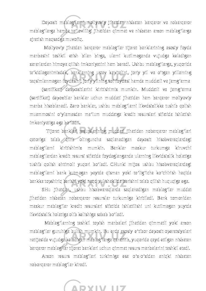 Depozit mablag’larni moliyaviy jihatdan nisbatan barqaror va nobarqaror mablag’larga hamda to’lovliligi jihatidan qimmat va nisbatan arzon mablag’larga ajratish maqsadga muvofiq. Moliyaviy jihatdan barqaror mablag’lar tijorat banklarining asosiy foyda manbasini tashkil etish bilan birga, ularni kutilmaganda vujudga keladigan zararlardan himoya qilish imkoniyatini ham beradi. Ushbu mablag’larga, yuqorida ta’kidlaganimizdek, banklarning ustav kapitalini, joriy yil va o’tgan yillarning taqsimlanmagan foydasini, joriy yilning sof foydasi hamda muddatli va jamg’arma (sertifikat) de6pozitlarini kiritishimiz mumkin. Muddatli va jamg’arma (sertifikat) depozitlar banklar uchun muddati jihatidan ham barqaror moliyaviy manba hisoblanadi. Zero banklar, ushbu mablag’larni likvdsizlikka tushib qolish muammosini o’ylamasdan ma’lum muddatga kredit resurslari sifatida ishlatish imkoniyatiga ega bo’ladii. Tijorat banklari resurslarining muddati jihatidan nobarqaror mablag’lari qatoriga talab qilib olinguncha saqlanadigan depozit hisobvaraqlardagi mablag’larni kiritishimiz mumkin. Banklar mazkur turkumga kiruvchi mablag’lardan kredit resursi sifatida foydaglanganda ularning likvidsizlik holatiga tushib qolish ehtimoli yuqori bo’ladi. CHunki mijoz ushbu hisobvaraqlardagi mablag’larni bank kutmagan paytda qisman yoki to’lig’icha ko’chirish haqida bankka topshiriq berishi yoki naqd pul shaklida berishni talab qilish huquqiga ega. SHu jihatdan, ushbu hisobvaraqlarda saqlanadigan mablag’lar muddat jihatidan nisbatan nobarqaror resurslar turkumiga kiritiladi. Bank tomonidan mazkur mablag’lar kredit resurslari sifatida ishlatilishi uni kutilmagan puytda likvidsizlik holatiga olib kelishiga sabab bo’ladi. Mablag’larning tashkil topish manbalari jihatidan qimmatli yoki arzon mablag’lar guruhiga bulish mumkin. Bu erda asosiy e’tibor depozit operatsiyalari natijasida vujudga keladigan mablag’larga qaratilib, yuqorida qayd etilgan nisbatan barqaror mablag’lar tijorat banklari uchun qimmat resurs manbalarini tashkil etadi. Arzon resurs mablag’lari turkimiga esa o’z-o’zidan aniqki nisbatan noborqaror mablag’lar kiradi. 