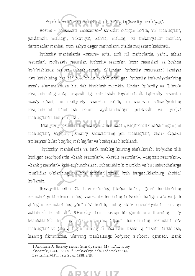 Bank kredit resurslari va ularning iqtisodiy mohiyati. Resurs - fransuzcha «ressourse» 1 so’zidan olingan bo’lib, pul mablag’lari, yordamchi mablag’, imkoniyat, zahira, mablag’ va imkoniyatlar manbai, daromadlar manbai, xom-ashyo degan ma’nolarni o’zida mujassamlashtiradi. Iqtisodiy manbalarda «resurs» so’zi turli xil ma’nolarda, ya’ni, tabiat resurslari, moliyaviy resurslar, iqtisodiy resurslar, inson resurslari va boshqa ko’rinishlarda tez-tez uchrab turadi. SHundan iqtisodiy resurslarni jamiyat rivojlanishining har bir bosqichida taqsimlanadigan iqtisodiy imkoniyatlarining asosiy elementlaridan biri deb hisoblash mumkin. Undan iqtisodiy va ijtimoiy rivojlanishning aniq maqsadlariga erishishda foydalaniladi. Iqtisodiy resurslar asosiy qismi, bu moliyaviy resurslar bo’lib, bu resurslar iqtisodiyotning rivojlanishini ta’minlash uchun foydalaniladigan pul-kredit va byudjet mablag’larini tashkil qiladi. Moliyaviy resurslarning asosiy manbai bo’lib, vaqtinchalik bo’sh turgan pul mablag’lari, soliqlar, jismoniy shaxclarning pul mablag’lari, chek- depozit emissiyasi bilan bog’liq mablag’lar va boshqalar hisoblandi. Iqtisodiy manbalarda va bank mablag’larining shakllanishi bo’yicha olib borilgan tadqiqotlarda «bank resurslari», «kredit resurslari», «depozit resurslari», «bank passivlari» kabi tushunchalarni uchratishimiz mumkin va bu tushunchalarga mualliflar o’zlarining turlicha ta’riflari orqali izoh berganliklarining shohidi bo’lamiz. Rossiyalik olim O. Lavrushinning fikriga ko’ra, tijorat banklarining resurslari yoki «banklarning resurslari» bankning ixtiyorida bo’lgan o’z va jalb qilingan resurslarining yig’indisi bo’lib, uning aktiv operatsiyalarini amalga oshirishda ishlatiladi 10 . SHunday fikrni boshqa bir guruh mualliflarning ilmiy izlanishlarida ham uchratish mumkin. Tijorat banklarining resurslari o’z mablag’lari va jalb qilingan mablag’lar hisobidan tashkil qilinishini ta’kidlash, bizning fikrimizcha, ularning manbalariga ko’proq e’tiborni qaratadi. Bank 1 Azriliyana A. Bolshoy ekonomicheskiy slovar. M.: Institut novoy ekonomiki, 1999. - 852 s. 10 Bankovskaya delo. Pod redaktsii O.I. Lavrushina M.Fin. i statistika. 1998. s.68. 