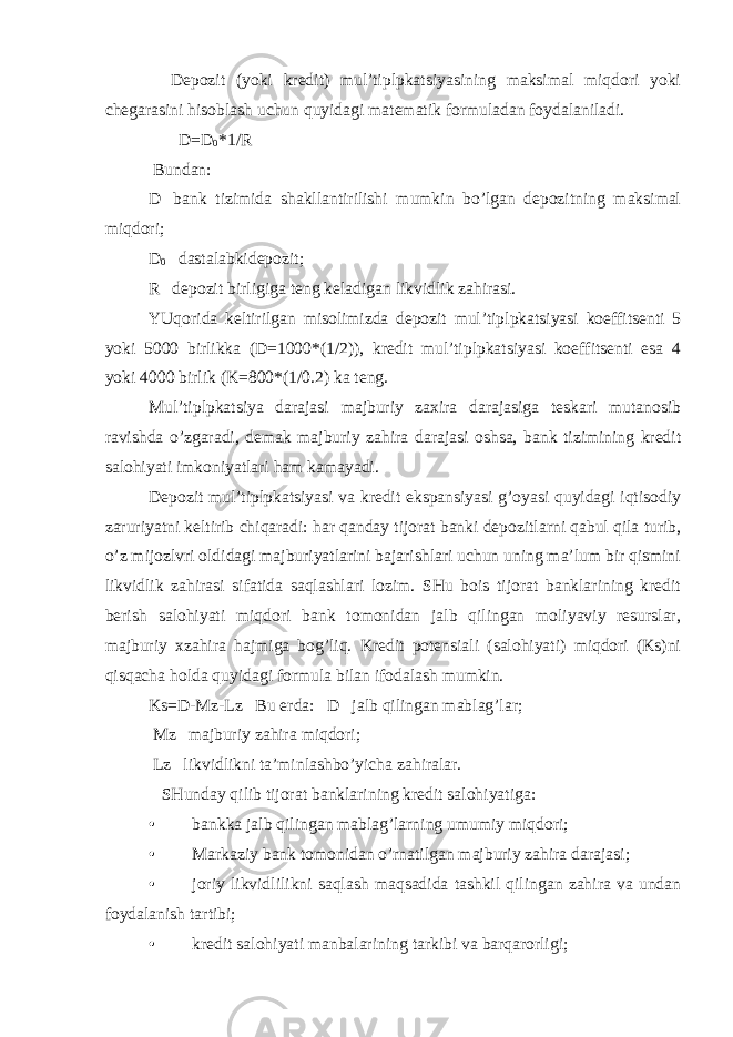  Depozit (yoki kredit) mul’tiplpkatsiyasining maksimal miqdori yoki chegarasini hisoblash uchun quyidagi matematik formuladan foydalaniladi. D=D 0 *1/R Bundan: D─bank tizimida shakllantirilishi mumkin bo’lgan depozitning maksimal miqdori; D 0 ─dastalabkidepozit; R─depozit birligiga teng keladigan likvidlik zahirasi. YUqorida keltirilgan misolimizda depozit mul’tiplpkatsiyasi koeffitsenti 5 yoki 5000 birlikka (D=1000*(1/2)), kredit mul’tiplpkatsiyasi koeffitsenti esa 4 yoki 4000 birlik (K=800*(1/0.2) ka teng. Mul’tiplpkatsiya darajasi majburiy zaxira darajasiga teskari mutanosib ravishda o’zgaradi, demak majburiy zahira darajasi oshsa, bank tizimining kredit salohiyati imkoniyatlari ham kamayadi. Depozit mul’tiplpkatsiyasi va kredit ekspansiyasi g’oyasi quyidagi iqtisodiy zaruriyatni keltirib chiqaradi: har qanday tijorat banki depozitlarni qabul qila turib, o’z mijozlvri oldidagi majburiyatlarini bajarishlari uchun uning ma’lum bir qismini likvidlik zahirasi sifatida saqlashlari lozim. SHu bois tijorat banklarining kredit berish salohiyati miqdori bank tomonidan jalb qilingan moliyaviy resurslar, majburiy xzahira hajmiga bog’liq. Kredit potensiali (salohiyati) miqdori (Ks)ni qisqacha holda quyidagi formula bilan ifodalash mumkin. Ks=D-Mz-Lz Bu erda: D─jalb qilingan mablag’lar; Mz─majburiy zahira miqdori; Lz─likvidlikni ta’minlashbo’yicha zahiralar. SHunday qilib tijorat banklarining kredit salohiyatiga: • bankka jalb qilingan mablag’larning umumiy miqdori; • Markaziy bank tomonidan o’rnatilgan majburiy zahira darajasi; • joriy likvidlilikni saqlash maqsadida tashkil qilingan zahira va undan foydalanish tartibi; • kredit salohiyati manbalarining tarkibi va barqarorligi; 