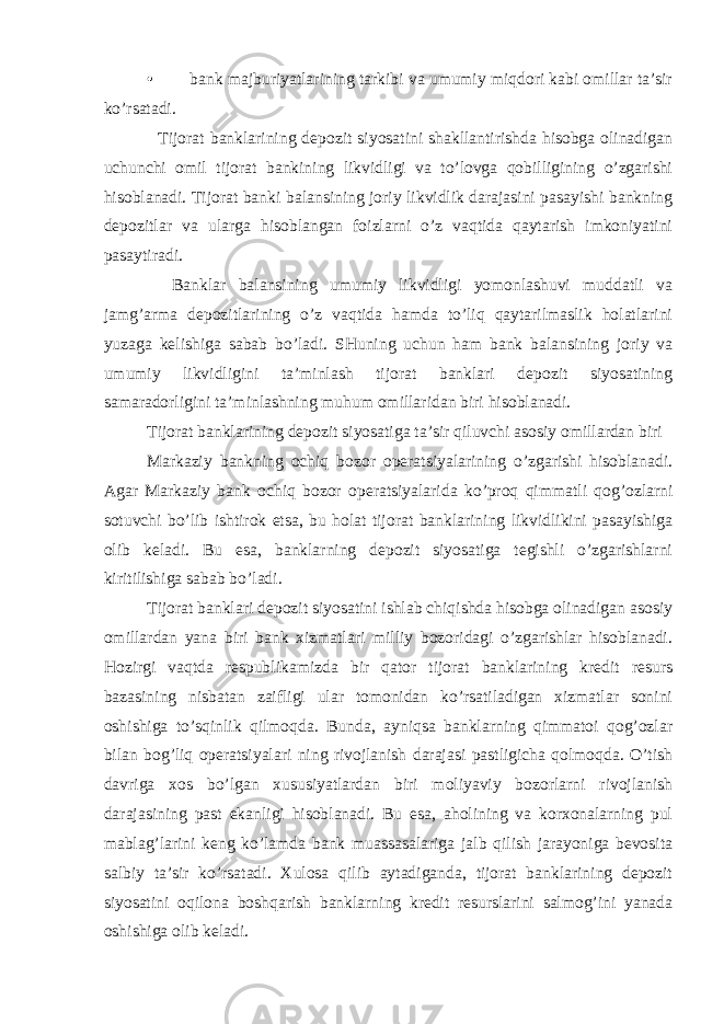 • bank majburiyatlarining tarkibi va umumiy miqdori kabi omillar ta’sir ko’rsatadi. Tijorat banklarining depozit siyosatini shakllantirishda hisobga olinadigan uchunchi omil tijorat bankining likvidligi va to’lovga qobilligining o’zgarishi hisoblanadi. Tijorat banki balansining joriy likvidlik darajasini pasayishi bankning depozitlar va ularga hisoblangan foizlarni o’z vaqtida qaytarish imkoniyatini pasaytiradi. Banklar balansining umumiy likvidligi yomonlashuvi muddatli va jamg’arma depozitlarining o’z vaqtida hamda to’liq qaytarilmaslik holatlarini yuzaga kelishiga sabab bo’ladi. SHuning uchun ham bank balansining joriy va umumiy likvidligini ta’minlash tijorat banklari depozit siyosatining samaradorligini ta’minlashning muhum omillaridan biri hisoblanadi. Tijorat banklarining depozit siyosatiga ta’sir qiluvchi asosiy omillardan biri Markaziy bankning ochiq bozor operatsiyalarining o’zgarishi hisoblanadi. Agar Markaziy bank ochiq bozor operatsiyalarida ko’proq qimmatli qog’ozlarni sotuvchi bo’lib ishtirok etsa, bu holat tijorat banklarining likvidlikini pasayishiga olib keladi. Bu esa, banklarning depozit siyosatiga tegishli o’zgarishlarni kiritilishiga sabab bo’ladi. Tijorat banklari depozit siyosatini ishlab chiqishda hisobga olinadigan asosiy omillardan yana biri bank xizmatlari milliy bozoridagi o’zgarishlar hisoblanadi. Hozirgi vaqtda respublikamizda bir qator tijorat banklarining kredit resurs bazasining nisbatan zaifligi ular tomonidan ko’rsatiladigan xizmatlar sonini oshishiga to’sqinlik qilmoqda. Bunda, ayniqsa banklarning qimmatoi qog’ozlar bilan bog’liq operatsiyalari ning rivojlanish darajasi pastligicha qolmoqda. O’tish davriga xos bo’lgan xususiyatlardan biri moliyaviy bozorlarni rivojlanish darajasining past ekanligi hisoblanadi. Bu esa, aholining va korxonalarning pul mablag’larini keng ko’lamda bank muassasalariga jalb qilish jarayoniga bevosita salbiy ta’sir ko’rsatadi. Xulosa qilib aytadiganda, tijorat banklarining depozit siyosatini oqilona boshqarish banklarning kredit resurslarini salmog’ini yanada oshishiga olib keladi. 