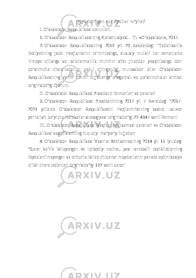 Foydalanilgan adabiyotlar ro’yhati I. O’zbekiston Respublikasi qonunlari. 1.   O’zbekiston Respublikasining Konstitusiyasi. - T.: «O’zbekiston», 2017. 2.   O’zbekiston Respublikasining 2016 yil 29 dekabrdagi &#34;Tadbirkorlik faoliyatining jadal rivojlanishini ta’minlashga, xususiy mulkni har tomonlama himoya qilishga va ishbilarmonlik muhitini sifat jihatidan yaxshilashga doir qo’shimcha chora-tadbirlar qabul qilinganligi munosabati bilan O’zbekiston Respublikasining ayrim qonun hujjatlariga o’zgartish va qo’shimchalar kiritish to’g’risida”gi Qonuni. II. O’zbekiston Respublikasi Prezidenti farmonlari va qarorlari 3.   O’zbekiston Respublikasi Prezidentining 2017 yil 7 fevraldagi “2017- 2021 yillarda O’zbekiston Respublikasini rivojlantirishning beshta ustuvor yo’nalishi bo’yicha Harakatlar strategiyasi to’g’risida”gi PF-4947-sonli Farmoni. III.   O’zbekiston Respublikasi Vazirlar Mahkamasi qarorlari va O’zbekiston Respublikasi vazirliklarining huquqiy- me’yoriy hujjatlari 4.   O’zbekiston Respublikasi Vazirlar Mahkamasining 2014 yil 15 iyuldagi “Zarar ko’rib ishlayotgan va iqtisodiy nochor, past rentabelli tashkilotlarning foydalanilmayotgan va ortiqcha ishlab chiqarish maydonlarini yanada optimizasiya qilish chora-tadbirlari to’g’risida”gi 192-sonli qarori 