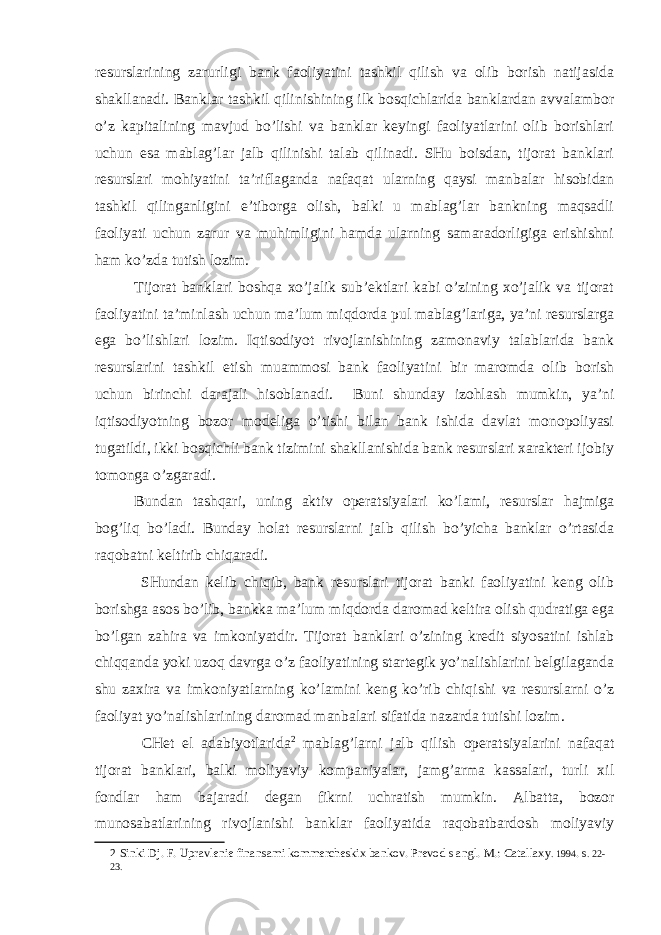 resurslarining zarurligi bank faoliyatini tashkil qilish va olib borish natijasida shakllanadi. Banklar tashkil qilinishining ilk bosqichlarida banklardan avvalambor o’z kapitalining mavjud bo’lishi va banklar keyingi faoliyatlarini olib borishlari uchun esa mablag’lar jalb qilinishi talab qilinadi. SHu boisdan, tijorat banklari resurslari mohiyatini ta’riflaganda nafaqat ularning qaysi manbalar hisobidan tashkil qilinganligini e’tiborga olish, balki u mablag’lar bankning maqsadli faoliyati uchun zarur va muhimligini hamda ularning samaradorligiga erishishni ham ko’zda tutish lozim. Tijorat banklari boshqa xo’jalik sub’ektlari kabi o’zining xo’jalik va tijorat faoliyatini ta’minlash uchun ma’lum miqdorda pul mablag’lariga, ya’ni resurslarga ega bo’lishlari lozim. Iqtisodiyot rivojlanishining zamonaviy talablarida bank resurslarini tashkil etish muammosi bank faoliyatini bir maromda olib borish uchun birinchi darajali hisoblanadi. Buni shunday izohlash mumkin, ya’ni iqtisodiyotning bozor modeliga o’tishi bilan bank ishida davlat monopoliyasi tugatildi, ikki bosqichli bank tizimini shakllanishida bank resurslari xarakteri ijobiy tomonga o’zgaradi. Bundan tashqari, uning aktiv operatsiyalari ko’lami, resurslar hajmiga bog’liq bo’ladi. Bunday holat resurslarni jalb qilish bo’yicha banklar o’rtasida raqobatni keltirib chiqaradi. SHundan kelib chiqib, bank resurslari tijorat banki faoliyatini keng olib borishga asos bo’lib, bankka ma’lum miqdorda daromad keltira olish qudratiga ega bo’lgan zahira va imkoniyatdir. Tijorat banklari o’zining kredit siyosatini ishlab chiqqanda yoki uzoq davrga o’z faoliyatining startegik yo’nalishlarini belgilaganda shu zaxira va imkoniyatlarning ko’lamini keng ko’rib chiqishi va resurslarni o’z faoliyat yo’nalishlarining daromad manbalari sifatida nazarda tutishi lozim. CHet el adabiyotlarida 2 mablag’larni jalb qilish operatsiyalarini nafaqat tijorat banklari, balki moliyaviy kompaniyalar, jamg’arma kassalari, turli xil fondlar ham bajaradi degan fikrni uchratish mumkin. Albatta, bozor munosabatlarining rivojlanishi banklar faoliyatida raqobatbardosh moliyaviy 2 Sinki Dj. F. Upravlenie finansami kommercheskix bankov. Prevod s angl. M.: Catallaxy . 1994 . s . 22- 23. 