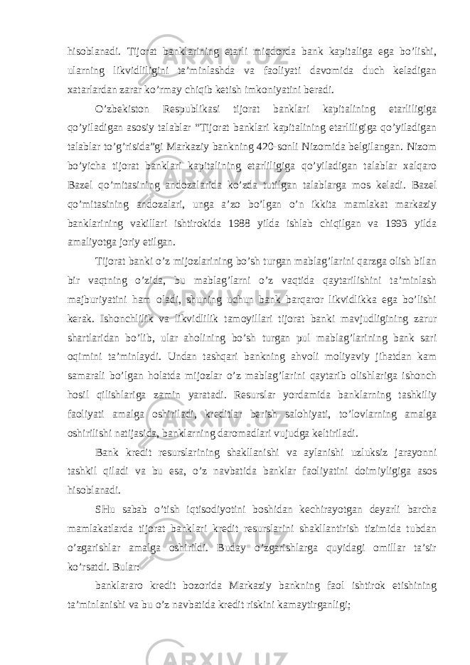 hisoblanadi. Tijorat banklarining etarli miqdorda bank kapitaliga ega bo’lishi, ularning likvidliligini ta’minlashda va faoliyati davomida duch keladigan xatarlardan zarar ko’rmay chiqib ketish imkoniyatini beradi. O’zbekiston Respublikasi tijorat banklari kapitalining etarliligiga qo’yiladigan asosiy talablar “Tijorat banklari kapitalining etarliligiga qo’yiladigan talablar to’g’risida”gi Markaziy bankning 420-sonli Nizomida belgilangan. Nizom bo’yicha tijorat banklari kapitalining etarliligiga qo’yiladigan talablar xalqaro Bazel qo’mitasining andozalarida ko’zda tutilgan talablarga mos keladi. Bazel qo’mitasining andozalari, unga a’zo bo’lgan o’n ikkita mamlakat markaziy banklarining vakillari ishtirokida 1988 yilda ishlab chiqilgan va 1993 yilda amaliyotga joriy etilgan. Tijorat banki o’z mijozlarining bo’sh turgan mablag’larini qarzga olish bilan bir vaqtning o’zida, bu mablag’larni o’z vaqtida qaytarilishini ta’minlash majburiyatini ham oladi, shuning uchun bank barqaror likvidlikka ega bo’lishi kerak. Ishonchlilik va likvidlilik tamoyillari tijorat banki mavjudligining zarur shartlaridan bo’lib, ular aholining bo’sh turgan pul mablag’larining bank sari oqimini ta’minlaydi. Undan tashqari bankning ahvoli moliyaviy jihatdan kam samarali bo’lgan holatda mijozlar o’z mablag’larini qaytarib olishlariga ishonch hosil qilishlariga zamin yaratadi. Resurslar yordamida banklarning tashkiliy faoliyati amalga oshiriladi, kreditlar berish salohiyati, to’lovlarning amalga oshirilishi natijasida, banklarning daromadlari vujudga keltiriladi. Bank kredit resurslarining shakllanishi va aylanishi uzluksiz jarayonni tashkil qiladi va bu esa, o’z navbatida banklar faoliyatini doimiyligiga asos hisoblanadi. SHu sabab o’tish iqtisodiyotini boshidan kechirayotgan deyarli barcha mamlakatlarda tijorat banklari kredit resurslarini shakllantirish tizimida tubdan o’zgarishlar amalga oshirildi. Buday o’zgarishlarga quyidagi omillar ta’sir ko’rsatdi. Bular: banklararo kredit bozorida Markaziy bankning faol ishtirok etishining ta’minlanishi va bu o’z navbatida kredit riskini kamaytirganligi; 