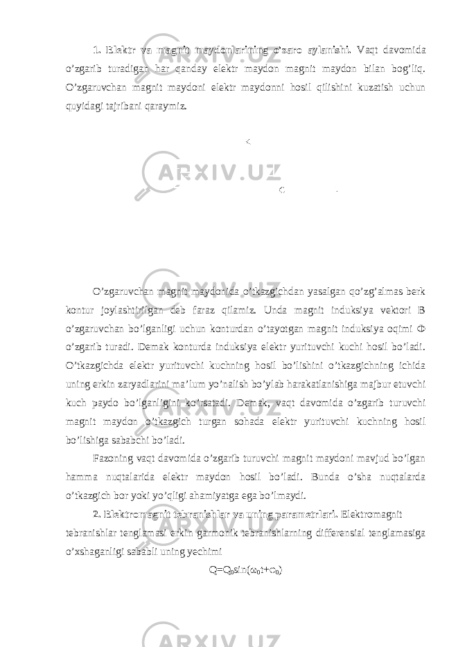 1. Elektr va magnit maydonlarining o&#39;zaro aylanishi. Vaqt davomida o’zgarib turadigan har qanday elektr maydon magnit maydon bilan bog’liq. O’zgaruvchan magnit maydoni elektr maydonni hosil qilishini kuzatish uchun quyidagi tajribani qaraymiz. O’zgaruvchan magnit maydonida o’tkazgichdan yasalgan qo’zg’almas berk kontur joylashtirilgan deb faraz qilamiz. Unda magnit induksiya vektori B o’zgaruvchan bo’lganligi uchun konturdan o’tayotgan magnit induksiya oqimi Ф o’zgarib turadi. Demak konturda induksiya elektr yurituvchi kuchi hosil bo’ladi. O’tkazgichda elektr yurituvchi kuchning hosil bo’lishini o’tkazgichning ichida uning erkin zaryadlarini ma’lum yo’nalish bo’ylab harakatlanishiga majbur etuvchi kuch paydo bo’lganligini ko’rsatadi. Demak, vaqt davomida o’zgarib turuvchi magnit maydon o’tkazgich turgan sohada elektr yurituvchi kuchning hosil bo’lishiga sababchi bo’ladi. Fazoning vaqt davomida o’zgarib turuvchi magnit maydoni mavjud bo’lgan hamma nuqtalarida elektr maydon hosil bo’ladi. Bunda o’sha nuqtalarda o’tkazgich bor yoki yo’qligi ahamiyatga ega bo’lmaydi. 2. Elektromagnit tebranishlar va uning parametrlari. Elektromagnit tebranishlar tenglamasi erk i n garmonik tebranishlarning differensial tenglamasiga o’xshaganligi sababli uning yechimi Q=Q 0 sin(ω 0 t+φ 0 ) 