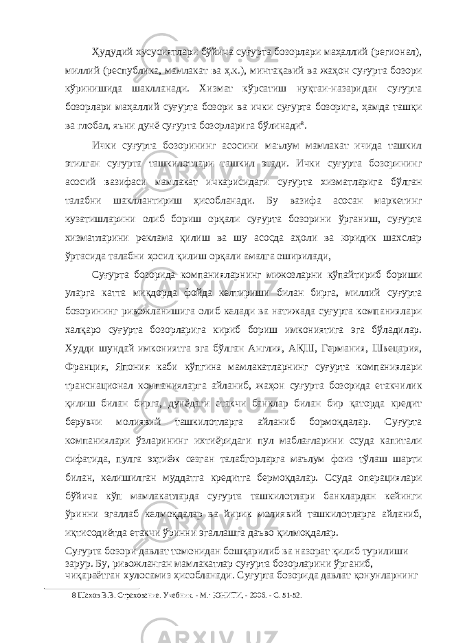 Ҳудудий хусусиятлари бўйича суғурта бозорлари маҳаллий (регионал), миллий (республика, мамлакат ва ҳ.к.), минтақавий ва жаҳон суғурта бозори кўринишида шаклланади. Хизмат кўрсатиш нуқтаи-назаридан суғурта бозорлари маҳаллий суғурта бозори ва ички суғурта бозорига, ҳамда ташқи ва глобал, яъни дунё суғурта бозорларига бўлинади 8 . Ички суғурта бозорининг асосини маълум мамлакат ичида ташкил этилган суғурта ташкилотлари ташкил этади. Ички суғурта бозорининг асосий вазифаси мамлакат ичкарисидаги суғурта хизматларига бўлган талабни шакллантириш ҳисобланади. Бу вазифа асосан маркетинг кузатишларини олиб бориш орқали суғурта бозорини ўрганиш, суғурта хизматларини реклама қилиш ва шу асосда аҳоли ва юридик шахслар ўртасида талабни ҳосил қилиш орқали амалга оширилади, Суғурта бозорида компанияларнинг мижозларни кўпайтириб бориши уларга катта миқдорда фойда келтириши билан бирга, миллий суғурта бозорининг ривожланишига олиб келади ва натижада суғурта компаниялари халқаро суғурта бозорларига кириб бориш имкониятига эга бўладилар. Худди шундай имкониятга эга бўлган Англия, АҚШ, Германия, Швецария, Франция, Япония каби кўпгина мамлакатларнинг суғурта компаниялари транснационал компанияларга айланиб, жаҳон суғурта бозорида етакчилик қилиш билан бирга, дунёдаги етакчи банклар билан бир қаторда кредит берувчи молиявий ташкилотларга айланиб бормоқдалар. Суғурта компаниялари ўзларининг ихтиёридаги пул маблағларини ссуда капитали сифатида, пулга эҳтиёж сезган талабгорларга маълум фоиз тўлаш шарти билан, келишилган муддатга кредитга бермоқдалар. Ссуда операциялари бўйича кўп мамлакатларда суғурта ташкилотлари банклардан кейинги ўринни эгаллаб келмоқдалар ва йирик молиявий ташкилотларга айланиб, иқтисодиётда етакчи ўринни эгаллашга даъво қилмоқдалар. Суғурта бозори давлат томонидан бошқарилиб ва назорат қилиб турилиши зарур. Бу, ривожланган мамлакатлар суғурта бозорларини ўрганиб, чиқараётган хулосамиз ҳисобланади. Суғурта бозорида давлат қонунларнинг 8 Шахов В.В. Страхование. Учебник. - М.: ЮНИТИ, - 2006. - С. 51-52. 