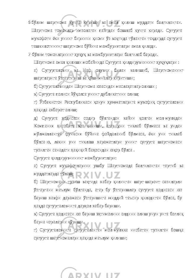 6 бўлим шартнома кучга кириши ва амал қилиш муддати белгиланган. Шартнома томонлар имзолаган пайтдан бошлаб кучга киради. Суғурта мукофоти ёки унинг биринчи қисми ўз вақтида тўланган тақдирда сугурта ташкилотининг шартнома бўйича мажбуриятлари амал қилади. 7-бўлим томонларнинг ҳуқуқ ва мажбуриятлари белгилаб беради. Шартнома амал қилиши мобайнида Суғурта қилдирувчининг ҳуқуқлари : а) Сугурталовчи ва Наф олувчи билан келишиб, Шартноманинг шартларига ўзгартириш ва қўшимчалар киритиши; б) Сугурталовчидан Шартнома юзасидан маслаҳатлар олиши ; в) Суғурта полиси йўқолса унинг дубликатини олиш; г) Ўзбекистон Республикаси қонун ҳужжатларига мувофиқ сугурталовчи ҳақида ахборот олиш; д) Суғурта ҳодисаси содир бўлгандан кейин қолган мол-мулкдан Компания ҳисобига воз кечиши, агар уни тиклаб бўлмаса ва ундан мўлжалланган функсия бўйича фойдаланиб бўлмаса, ёки уни тиклаб бўлса-ю, лекин уни тиклаш харажатлари унинг суғурта шартномаси тузилган санадаги ҳақиқий баҳосидан юқор бўлса . Суғурта қилдирувчининг мажбуриятлари: а) Суғурта мукофотларини ушбу Шартномада белгиланган тартиб ва муддатларда тўлаш; б) Шартномани тузиш вақтида хабар қилинган шарт-шароит сезиларли ўзгаргани маълум бўлганда, агар бу ўзгаришлар суғурта ҳодисаси юз бериш хавфи даражаси ўзгаришига жиддий таъсир қиладиган бўлса, бу ҳақда сугурталовчига дарҳол хабар бериши. в) Суғурта ҳодисаси юз бериш эҳтимолини олдини олиш учун унга боғлиқ барча чораларни кўриши. г) Сугурталовчига суғурталанган мол-мулкка нисбатан тузилган бошқа суғурта шартномалари ҳақида маълум қилиши; 