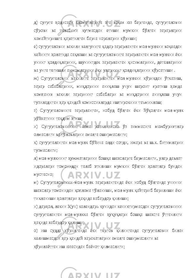 д) суғрта ҳодисаси аломатларига эга воқея юз берганда, сугурталовчи сўрови ва талабини кутмасдан етиши мумкин бўлган зарарларни камайтиришга қаратилган барча чораларни кўриши; е) сугурталовчи вакили келгунига қадар зарарланган мол-мулкни воқеадан кейинги ҳолатида сақлаши ва сугурталовчига зарарланган мол-мулкни ёки унинг қолдиқларини, шунингдек зарарланган қисимларини, деталларини ва унга тегишли анжомларини ёки уларнинг қолдиқларини кўрсатиши . ж) Сугурталовчи вакилига зарарланган мол-мулкни кўрикдан ўтказиш, зарар сабабларини, миқдорини аниқлаш учун шароит яратиш ҳамда компания вакили зарарнинг сабаблари ва миқдорини аниқлаш учун тузиладиган ҳар қандай комиссияларда иштирокини таъминлаш; з) Сугурталовчига зарарланган, нобуд бўлган ёки йўқолган мол-мулк рўйхатини тақдим этиш; и) Сугурталовчининг ёзма розилигисиз ўз зиммасига мажбуриятлар олмаслиги ва тўловларни амалга оширмаслиги; к) суғурталанган мол-мулк бўйича олди-сотди, ижара ва ш.к. битимларни тузмаслиги; л) мол-мулкнинг ҳужжатларини бошқа шахсларга бермаслиги, улар давлат идоралари томонидан талаб этилиши мумкин бўлган ҳолатлар бундан мустасно; м) Сугурталовчини мол-мулк зарарланганда ёки нобуд бўлганда учинчи шахслар томонидан қоплама тўланиши, мол-мулк қайтариб берилиши ёки тикланиши ҳолатлари ҳақида хабардор қилиши; н) дарҳол, лекин 3(уч) календарь кунидан кечиктирмасдан сугурталовчини суғурталанган мол-мулкка бўлган ҳуқуқлари бошқа шахсга ўтганлиги ҳақида хабардор қилиши; о) иш судда кўрилганда ёки тергов қилинганда сугурталовчи билан келишмасдан ҳар қандай харакатларни амалга оширмаслиги ва кўрилаётган иш юзасидан баёнот қилмаслиги; 